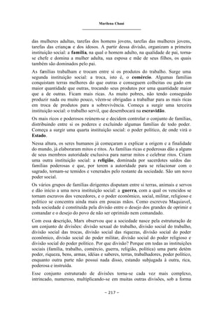 Marilena Chauí
_______________________________
– 217 –
das mulheres adultas, tarefas dos homens jovens, tarefas das mulheres jovens,
tarefas das crianças e dos idosos. A partir dessa divisão, organizam a primeira
instituição social: a família, na qual o homem adulto, na qualidade de pai, torna-
se chefe e domina a mulher adulta, sua esposa e mãe de seus filhos, os quais
também são dominados pelo pai.
As famílias trabalham e trocam entre si os produtos do trabalho. Surge uma
segunda instituição social: a troca, isto é, o comércio. Algumas famílias
conquistam terras melhores do que outras e conseguem colheitas ou gado em
maior quantidade que outras, trocando seus produtos por uma quantidade maior
que a de outras. Ficam mais ricas. As muito pobres, não tendo conseguido
produzir nada ou muito pouco, vêem-se obrigadas a trabalhar para as mais ricas
em troca de produtos para a sobrevivência. Começa a surgir uma terceira
instituição social: o trabalho servil, que desembocará na escravidão.
Os mais ricos e poderosos reúnem-se e decidem controlar o conjunto de famílias,
distribuindo entre si os poderes e excluindo algumas famílias de todo poder.
Começa a surgir uma quarta instituição social: o poder político, de onde virá o
Estado.
Nessa altura, os seres humanos já começaram a explicar a origem e a finalidade
do mundo, já elaboraram mitos e ritos. As famílias ricas e poderosas dão a alguns
de seus membros autoridade exclusiva para narrar mitos e celebrar ritos. Criam
uma outra instituição social: a religião, dominada por sacerdotes saídos das
famílias poderosas e que, por terem a autoridade para se relacionar com o
sagrado, tornam-se temidos e venerados pelo restante da sociedade. São um novo
poder social.
Os vários grupos de famílias dirigentes disputam entre si terras, animais e servos
e dão início a uma nova instituição social: a guerra, com a qual os vencidos se
tornam escravos dos vencedores, e o poder econômico, social, militar, religioso e
político se concentra ainda mais em poucas mãos. Como escreveu Maquiavel,
toda sociedade é constituída pela divisão entre o desejo dos grandes de oprimir e
comandar e o desejo do povo de não ser oprimido nem comandado.
Com essa descrição, Marx observou que a sociedade nasce pela estruturação de
um conjunto de divisões: divisão sexual do trabalho, divisão social do trabalho,
divisão social das trocas, divisão social das riquezas, divisão social do poder
econômico, divisão social do poder militar, divisão social do poder religioso e
divisão social do poder político. Por que divisão? Porque em todas as instituições
sociais (família, trabalho, comércio, guerra, religião, política) uma parte detém
poder, riqueza, bens, armas, idéias e saberes, terras, trabalhadores, poder político,
enquanto outra parte não possui nada disso, estando subjugada à outra, rica,
poderosa e instruída.
Esse conjunto estruturado de divisões torna-se cada vez mais complexo,
intrincado, numeroso, multiplicando-se em muitas outras divisões, sob a forma
 