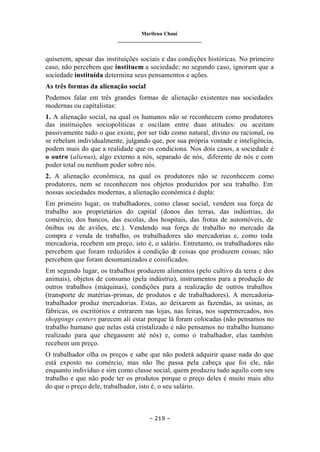 Marilena Chauí
_______________________________
– 219 –
quiserem, apesar das instituições sociais e das condições históricas. No primeiro
caso, não percebem que instituem a sociedade; no segundo caso, ignoram que a
sociedade instituída determina seus pensamentos e ações.
As três formas da alienação social
Podemos falar em três grandes formas de alienação existentes nas sociedades
modernas ou capitalistas:
1. A alienação social, na qual os humanos não se reconhecem como produtores
das instituições sociopolíticas e oscilam entre duas atitudes: ou aceitam
passivamente tudo o que existe, por ser tido como natural, divino ou racional, ou
se rebelam individualmente, julgando que, por sua própria vontade e inteligência,
podem mais do que a realidade que os condiciona. Nos dois casos, a sociedade é
o outro (alienus), algo externo a nós, separado de nós, diferente de nós e com
poder total ou nenhum poder sobre nós.
2. A alienação econômica, na qual os produtores não se reconhecem como
produtores, nem se reconhecem nos objetos produzidos por seu trabalho. Em
nossas sociedades modernas, a alienação econômica é dupla:
Em primeiro lugar, os trabalhadores, como classe social, vendem sua força de
trabalho aos proprietários do capital (donos das terras, das indústrias, do
comércio, dos bancos, das escolas, dos hospitais, das frotas de automóveis, de
ônibus ou de aviões, etc.). Vendendo sua força de trabalho no mercado da
compra e venda de trabalho, os trabalhadores são mercadorias e, como toda
mercadoria, recebem um preço, isto é, o salário. Entretanto, os trabalhadores não
percebem que foram reduzidos à condição de coisas que produzem coisas; não
percebem que foram desumanizados e coisificados.
Em segundo lugar, os trabalhos produzem alimentos (pelo cultivo da terra e dos
animais), objetos de consumo (pela indústria), instrumentos para a produção de
outros trabalhos (máquinas), condições para a realização de outros trabalhos
(transporte de matérias-primas, de produtos e de trabalhadores). A mercadoria-
trabalhador produz mercadorias. Estas, ao deixarem as fazendas, as usinas, as
fábricas, os escritórios e entrarem nas lojas, nas feiras, nos supermercados, nos
shoppings centers parecem ali estar porque lá foram colocadas (não pensamos no
trabalho humano que nelas está cristalizado e não pensamos no trabalho humano
realizado para que chegassem até nós) e, como o trabalhador, elas também
recebem um preço.
O trabalhador olha os preços e sabe que não poderá adquirir quase nada do que
está exposto no comércio, mas não lhe passa pela cabeça que foi ele, não
enquanto indivíduo e sim como classe social, quem produziu tudo aquilo com seu
trabalho e que não pode ter os produtos porque o preço deles é muito mais alto
do que o preço dele, trabalhador, isto é, o seu salário.
 