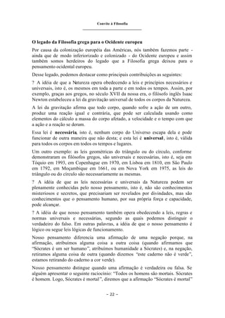 Convite à Filosofia
_______________________________
– 22 –
O legado da Filosofia grega para o Ocidente europeu
Por causa da colonização européia das Américas, nós também fazemos parte -
ainda que de modo inferiorizado e colonizado - do Ocidente europeu e assim
também somos herdeiros do legado que a Filosofia grega deixou para o
pensamento ocidental europeu.
Desse legado, podemos destacar como principais contribuições as seguintes:
? A idéia de que a Natureza opera obedecendo a leis e princípios necessários e
universais, isto é, os mesmos em toda a parte e em todos os tempos. Assim, por
exemplo, graças aos gregos, no século XVII da nossa era, o filósofo inglês Isaac
Newton estabeleceu a lei da gravitação universal de todos os corpos da Natureza.
A lei da gravitação afirma que todo corpo, quando sofre a ação de um outro,
produz uma reação igual e contrária, que pode ser calculada usando como
elementos do cálculo a massa do corpo afetado, a velocidade e o tempo com que
a ação e a reação se deram.
Essa lei é necessária, isto é, nenhum corpo do Universo escapa dela e pode
funcionar de outra maneira que não desta; e esta lei é universal, isto é, válida
para todos os corpos em todos os tempos e lugares.
Um outro exemplo: as leis geométricas do triângulo ou do círculo, conforme
demonstraram os filósofos gregos, são universais e necessárias, isto é, seja em
Tóquio em 1993, em Copenhague em 1970, em Lisboa em 1810, em São Paulo
em 1792, em Moçambique em 1661, ou em Nova York em 1975, as leis do
triângulo ou do círculo são necessariamente as mesmas.
? A idéia de que as leis necessárias e universais da Natureza podem ser
plenamente conhecidas pelo nosso pensamento, isto é, não são conhecimentos
misteriosos e secretos, que precisariam ser revelados por divindades, mas são
conhecimentos que o pensamento humano, por sua própria força e capacidade,
pode alcançar.
? A idéia de que nosso pensamento também opera obedecendo a leis, regras e
normas universais e necessárias, segundo as quais podemos distinguir o
verdadeiro do falso. Em outras palavras, a idéia de que o nosso pensamento é
lógico ou segue leis lógicas de funcionamento.
Nosso pensamento diferencia uma afirmação de uma negação porque, na
afirmação, atribuímos alguma coisa a outra coisa (quando afirmamos que
“Sócrates é um ser humano”, atribuímos humanidade a Sócrates) e, na negação,
retiramos alguma coisa de outra (quando dizemos “este caderno não é verde”,
estamos retirando do caderno a cor verde).
Nosso pensamento d
istingue quando uma afirmação é verdadeira ou falsa. Se
alguém apresentar o seguinte raciocínio: “Todos os homens são mortais. Sócrates
é homem. Logo, Sócrates é mortal”, diremos que a afirmação “Sócrates é mortal”
 
