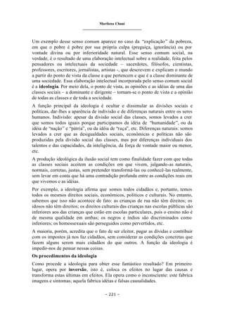 Marilena Chauí
_______________________________
– 221 –
Um exemplo desse senso comum aparece no caso da “explicação” da pobreza,
em que o pobre é pobre por sua própria culpa (preguiça, ignorância) ou por
vontade divina ou por inferioridade natural. Esse senso comum social, na
verdade, é o resultado de uma elaboração intelectual sobre a realidade, feita pelos
pensadores ou intelectuais da sociedade – sacerdotes, filósofos, cientistas,
professores, escritores, jornalistas, artistas -, que descrevem e explicam o mundo
a partir do ponto de vista da classe a que pertencem e que é a classe dominante de
uma sociedade. Essa elaboração intelectual incorporada pelo senso comum social
é a ideologia. Por meio dela, o ponto de vista, as opiniões e as idéias de uma das
classes sociais – a dominante e dirigente – tornam-se o ponto de vista e a opinião
de todas as classes e de toda a sociedade.
A função principal da ideologia é ocultar e dissimular as divisões sociais e
políticas, dar-lhes a aparência de indivisão e de diferenças naturais entre os seres
humanos. Indivisão: apesar da divisão social das classes, somos levados a crer
que somos todos iguais porque participamos da idéia de “humanidade”, ou da
idéia de “nação” e “pátria”, ou da idéia de “raça”, etc. Diferenças naturais: somos
levados a crer que as desigualdades sociais, econômicas e políticas não são
produzidas pela divisão social das classes, mas por diferenças individuais dos
talentos e das capacidades, da inteligência, da força de vontade maior ou menor,
etc.
A produção ideológica da ilusão social tem como finalidade fazer com que todas
as classes sociais aceitem as condições em que vivem, julgando-as naturais,
normais, corretas, justas, sem pretender transformá-las ou conhecê-las realmente,
sem levar em conta que há uma contradição profunda entre as condições reais em
que vivemos e as idéias.
Por exemplo, a ideologia afirma que somos todos cidadãos e, portanto, temos
todos os mesmos direitos sociais, econômicos, políticos e culturais. No entanto,
sabemos que isso não acontece de fato: as crianças de rua não têm direitos; os
idosos não têm direitos; os direitos culturais das crianças nas escolas públicas são
inferiores aos das crianças que estão em escolas particulares, pois o ensino não é
de mesma qualidade em ambas; os negros e índios são discriminados como
inferiores; os homossexuais são perseguidos como pervertidos, etc.
A maioria, porém, acredita que o fato de ser eleitor, pagar as dívidas e contribuir
com os impostos já nos faz cidadãos, sem considerar as condições concretas que
fazem alguns serem mais cidadãos do que outros. A função da ideologia é
impedir-nos de pensar nessas coisas.
Os procedimentos da ideologia
Como procede a ideologia para obter esse fantástico resultado? Em primeiro
lugar, opera por inversão, isto é, coloca os efeitos no lugar das causas e
transforma estas últimas em efeitos. Ela opera como o inconsciente: este fabrica
imagens e sintomas; aquela fabrica idéias e falsas causalidades.
 