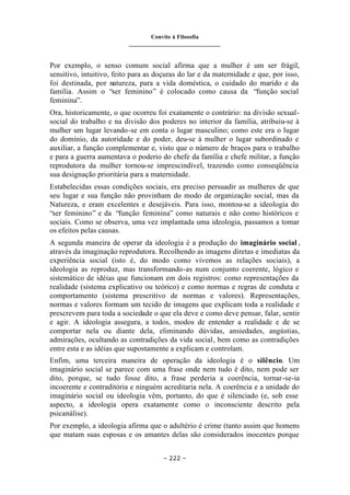 Convite à Filosofia
_______________________________
– 222 –
Por exemplo, o senso comum social afirma que a mulher é um ser frágil,
sensitivo, intuitivo, feito para as doçuras do lar e da maternidade e que, por isso,
foi destinada, por natureza, para a vida doméstica, o cuidado do marido e da
família. Assim o “ser feminino” é colocado como causa da “função social
feminina”.
Ora, historicamente, o que ocorreu foi exatamente o contrário: na divisão sexual-
social do trabalho e na divisão dos poderes no interior da família, atribuiu-se à
mulher um lugar levando-se em conta o lugar masculino; como este era o lugar
do domínio, da autoridade e do poder, deu-se à mulher o lugar subordinado e
auxiliar, a função complementar e, visto que o número de braços para o trabalho
e para a guerra aumentava o poderio do chefe da família e chefe militar, a função
reprodutora da mulher tornou-se imprescindível, trazendo como conseqüência
sua designação prioritária para a maternidade.
Estabelecidas essas condições sociais, era preciso persuadir as mulheres de que
seu lugar e sua função não provinham do modo de organização social, mas da
Natureza, e eram excelentes e desejáveis. Para isso, montou-se a ideologia do
“ser feminino” e da “função feminina” como naturais e não como históricos e
sociais. Como se observa, uma vez implantada uma ideologia, passamos a tomar
os efeitos pelas causas.
A segunda maneira de operar da ideologia é a produção do imaginário social ,
através da imaginação reprodutora. Recolhendo as imagens diretas e imediatas da
experiência social (isto é, do modo como vivemos as relações sociais), a
ideologia as reproduz, mas transformando-as num conjunto coerente, lógico e
sistemático de idéias que funcionam em dois registros: como representações da
realidade (sistema explicativo ou teórico) e como normas e regras de conduta e
comportamento (sistema prescritivo de normas e valores). Representações,
normas e valores formam um tecido de imagens que explicam toda a realidade e
prescrevem para toda a sociedade o que ela deve e como deve pensar, falar, sentir
e agir. A ideologia assegura, a todos, modos de entender a realidade e de se
comportar nela ou diante dela, eliminando dúvidas, ansiedades, angústias,
admirações, ocultando as contradições da vida social, bem como as contradições
entre esta e as idéias que supostamente a explicam e controlam.
Enfim, uma terceira maneira de operação da ideologia é o silêncio. Um
imaginário social se parece com uma frase onde nem tudo é dito, nem pode ser
dito, porque, se tudo fosse dito, a frase perderia a coerência, tornar-se-ia
incoerente e contraditória e ninguém acreditaria nela. A coerência e a unidade do
imaginário social ou ideologia vêm, portanto, do que é silenciado (e, sob esse
aspecto, a ideologia opera exatamente como o inconsciente descrito pela
psicanálise).
Por exemplo, a ideologia afirma que o adultério é crime (tanto assim que homens
que matam suas esposas e os amantes delas são considerados inocentes porque
 