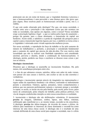 Marilena Chauí
_______________________________
– 223 –
praticaram um ato em nome da honra), que a virgindade feminina é preciosa e
que o homossexualismo é uma perversão e uma doença grave (tão grave que,
para alguns, Deus resolveu punir os homossexuais enviando a peste, isto é, a
AIDS).
O que está sendo silenciado pela ideologia? Por que, em nossa sociedade, o
vínculo entre sexo e procriação é tão importante (coisa que não acontece em
todas as sociedades, mas apenas em algumas, como a nossa)? Nossa sociedade
exige a procriação legítima e legal – a que se realiza pelos laços do casamento -,
porque ela garante, para a classe dominante, a transmissão do capital aos
herdeiros. Assim sendo, o adultério e a perda da virgindade são perigosos para o
capital e para a transmissão legal da riqueza; por isso, o adultério se torna crime e
a virgindade é valorizada como virtude suprema das mulheres jovens.
Em nossa sociedade, a reprodução da força de trabalho se faz pelo aumento do
número de trabalhadores e, portanto, a procriação é considerada fundamental
para o aumento do capital que precisa da mão-de-obra. Por esse motivo, toda
sexualidade que não se realizar com finalidade reprodutiva será considerada
anormal, perversa e doentia, donde a condenação do homossexualismo. A
ideologia, porém, perderia sua força e coerência se dissesse essas coisas e por
isso as silencia.
Ideologia e inconsciente
Dissemos que a ideologia se assemelha ao inconsciente freudiano. Há, pelo
menos, três semelhanças principais entre eles:
1. o fato de que adotamos crenças, opiniões, idéias sem saber de onde vieram,
sem pensar em suas causas e motivos, sem avaliar se são ou não coerentes e
verdadeiras;
2. ideologia e inconsciente operam através do imaginário (as representações e
regras saídas da experiência imediata) e do silêncio, realizando-se indiretamente
perante a consciência. Falamos, agimos, pensamos, temos comportamentos e
práticas que nos parecem perfeitamente naturais e racionais porque a sociedade
os repete, os aceita, os incute em nós pela família, pela escola, pelos livros, pelos
meios de comunicação, pelas relações de trabalho, pelas práticas políticas. Um
véu de imagens estabelecidas interpõe-se entre nossa consciência e a realidade;
3. inconsciente e ideologia não são deliberações voluntárias. O inconsciente
precisa de imagens, substitutos, sonhos, lapsos, atos falhos, sintomas,
sublimação para manifestar-se e, ao mesmo tempo, esconder-se da consciência.
A ideologia precisa das idéias-imagens, da inversão de causas e efeitos, do
silêncio para manifestar os interesses da classe dominante e escondê-los como
interesse de uma única classe social. A ideologia não é o resultado de uma
vontade deliberada de uma classe social para enganar a sociedade, mas é o efeito
 