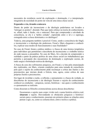 Convite à Filosofia
_______________________________
– 224 –
necessário da existência social da exploração e dominação, é a interpretação
imaginária da sociedade do ponto de vista de uma única classe social.
Erguendo o véu, tirando a máscara
Diante do poder do inconsciente e da ideologia poderíamos ser levados a
“entregar os pontos”, dizendo: Para que tanto esforço na teoria do conhecimento,
se, afinal, tudo é ilusão, véu e máscara? Para que compreender a atividade da
consciência, se ela é a “pobre coitada”, espremida entre o id e o superego,
esmagada entre a classe dominante e os ideólogos?
Todavia, uma pergunta também é possível: Como, sendo a consciência tão frágil,
o inconsciente e a ideologia tão poderosos, Freud e Marx chegaram a conhecê-
los, explicar seus modos de funcionamento e suas finalidades?
No caso de Freud, foram a prática médica e a busca de uma técnica terapêutica
para indivíduos que permitiram a descoberta do inconsciente e o trabalho teórico
de onde nasceu a psicanálise. No caso de Marx, foi a decisão de compreender a
realidade a partir da prática política de uma classe social (os trabalhadores) que
permitiu a percepção dos mecanismos de dominação e exploração sociais, de
onde surgiu a formulação teórica da ideologia.
A busca da cura dos sofrimentos psíquicos, em Freud, e a luta pela emancipação
dos explorados, em Marx, criaram condições para uma tomada de consciência
pela qual o sujeito do conhecimento pôde recomeçar a crítica das ilusões e dos
preconceitos que iniciara desde a Grécia, mas, agora, como crítica de suas
próprias ilusões e preconceitos.
Em lugar de invalidar a razão, a reflexão, o pensamento e a busca da verdade, as
descobertas do inconsciente e da ideologia fizeram o sujeito do conhecimento
conhecer as condições – psíquicas, sociais, históricas – nas quais o conhecimento
e o pensamento se realizam.
Como disseram os filósofos existencialistas acerca dessas descobertas:
Encarnaram o sujeito num corpo vivido real e numa história coletiva real,
situaram o sujeito. Desvendando os obstáculos psíquicos e histórico-
sociais para o conhecimento, puseram em primeiro plano as relações entre
pensar e agir, ou, como se costuma dizer, entre a teoria e a prática.
 