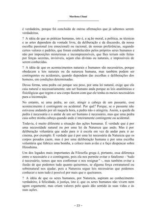 Marilena Chauí
_______________________________
– 23 –
é verdadeira, porque foi concluída de outras afirmações que já sabemos serem
verdadeiras.
? A idéia de que as práticas humanas, isto é, a ação moral, a política, as técnicas
e as artes dependem da vontade livre, da deliberação e da discussão, da nossa
escolha passional (ou emocional) ou racional, de nossas preferências, segundo
certos valores e padrões, que foram estabelecidos pelos próprios seres humanos e
não por imposições misteriosas e incompreensíveis, que lhes teriam sido feitas
por forças secretas, invisíveis, sejam elas divinas ou naturais, e impossíveis de
serem conhecidas.
? A idéia de que os acontecimentos naturais e humanos são necessários, porque
obedecem a leis naturais ou da natureza humana, mas também podem ser
contingentes ou acidentais, quando dependem das escolhas e deliberações dos
homens, em condições determinadas.
Dessa forma, uma pedra cai porque seu peso, por uma lei natural, exige que ela
caia natural e necessariamente; um ser humano anda porque as leis anatômicas e
fisiológicas que regem o seu corpo fazem com que ele tenha os meios necessários
para a locomoção.
No entanto, se uma pedra, ao cair, atingir a cabeça de um passante, esse
acontecimento é contingente ou acidental. Por quê? Porque, se o passante não
estivesse andando por ali naquela hora, a pedra não o atingiria. Assim, a queda da
pedra é necessária e o andar de um ser humano é necessário, mas que uma pedra
caia sobre minha cabeça quando ando é inteiramente contingente ou acidental.
Todavia, é muito diferente a situação das ações humanas. É verdade que é por
uma necessidade natural ou por uma lei da Natureza que ando. Mas é por
deliberação voluntária que ando para ir à escola em vez de andar para ir ao
cinema, por exemplo. É verdade que é por uma lei necessária da Natureza que os
corpos pesados caem, mas é por uma deliberação humana e por uma escolha
voluntária que fabrico uma bomba, a coloco num avião e a faço despencar sobre
Hiroshima.
Um dos legados mais importantes da Filosofia grega é, portanto, essa diferença
entre o necessário e o contingente, pois ela nos permite evitar o fatalismo - “tudo
é necessário, temos que nos conformar e nos resignar” -, mas também evitar a
ilusão de que podemos tudo quanto quisermos, se alguma força extranatural ou
sobrenatural nos ajudar, pois a Natureza segue leis necessárias que podemos
conhecer e nem tudo é possível por mais que o queiramos.
? A idéia de que os seres humanos, por Natureza, aspiram ao conhecimento
verdadeiro, à felicidade, à justiça, isto é, que os seres humanos não vivem nem
agem cegamente, mas criam valores pelo quais dão sentido às suas vidas e às
suas ações.
 