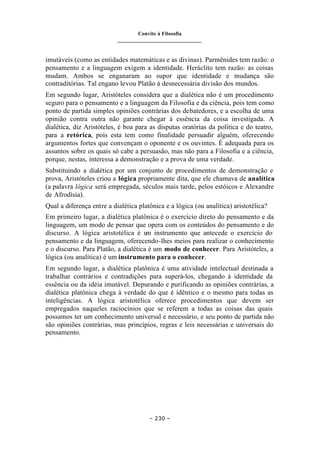 Convite à Filosofia
_______________________________
– 230 –
imutáveis (como as entidades matemáticas e as divinas). Parmênides tem razão: o
pensamento e a linguagem exigem a identidade. Heráclito tem razão: as coisas
mudam. Ambos se enganaram ao supor que identidade e mudança são
contraditórias. Tal engano levou Platão à desnecessária divisão dos mundos.
Em segundo lugar, Aristóteles considera que a dialética não é um procedimento
seguro para o pensamento e a linguagem da Filosofia e da ciência, pois tem como
ponto de partida simples opiniões contrárias dos debatedores, e a escolha de uma
opinião contra outra não garante chegar à essência da coisa investigada. A
dialética, diz Aristóteles, é boa para as disputas oratórias da política e do teatro,
para a retórica, pois esta tem como finalidade persuadir alguém, oferecendo
argumentos fortes que convençam o oponente e os ouvintes. É adequada para os
assuntos sobre os quais só cabe a persuasão, mas não para a Filosofia e a ciência,
porque, nestas, interessa a demonstração e a prova de uma verdade.
Substituindo a dialética por um conjunto de procedimentos de demonstração e
prova, Aristóteles criou a lógica propriamente dita, que ele chamava de analítica
(a palavra lógica será empregada, séculos mais tarde, pelos estóicos e Alexandre
de Afrodísia).
Qual a diferença entre a dialética platônica e a lógica (ou analítica) aristotélica?
Em primeiro lugar, a dialética platônica é o exercício direto do pensamento e da
linguagem, um modo de pensar que opera com os conteúdos do pensamento e do
discurso. A lógica aristotélica é u
m instrumento que antecede o exercício do
pensamento e da linguagem, oferecendo-lhes meios para realizar o conhecimento
e o discurso. Para Platão, a dialética é um modo de conhecer. Para Aristóteles, a
lógica (ou analítica) é um instrumento para o conhecer.
Em segundo lugar, a dialética platônica é uma atividade intelectual destinada a
trabalhar contrários e contradições para superá-los, chegando à identidade da
essência ou da idéia imutável. Depurando e purificando as opiniões contrárias, a
dialética platônica chega à verdade do que é idêntico e o mesmo para todas as
inteligências. A lógica aristotélica oferece procedimentos que devem ser
empregados naqueles raciocínios que se referem a todas as coisas das quais
possamos ter um conhecimento universal e necessário, e seu ponto de partida não
são opiniões contrárias, mas princípios, regras e leis necessárias e universais do
pensamento.
 