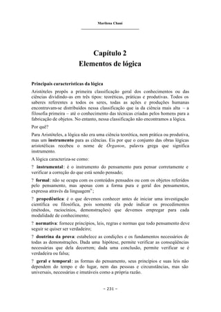 Marilena Chauí
_______________________________
– 231 –
Capítulo 2
Elementos de lógica
Principais características da lógica
Aristóteles propôs a primeira classificação geral dos conhecimentos ou das
ciências dividindo-as em três tipos: teoréticas, práticas e produtivas. Todos os
saberes referentes a todos os seres, todas as ações e produções humanas
encontravam-se distribuídos nessa classificação que ia da ciência mais alta – a
filosofia primeira – até o conhecimento das técnicas criadas pelos homens para a
fabricação de objetos. No entanto, nessa classificação não encontramos a lógica.
Por quê?
Para Aristóteles, a lógica não era uma ciência teorética, nem prática ou produtiva,
mas um instrumento para as ciências. Eis por que o conjunto das obras lógicas
aristotélicas recebeu o nome de Órganon, palavra grega que significa
instrumento.
A lógica caracteriza-se como:
? instrumental: é o instrumento do pensamento para pensar corretamente e
verificar a correção do que está sendo pensado;
? formal: não se ocupa com os conteúdos pensados ou com os objetos referidos
pelo pensamento, mas apenas com a forma pura e geral dos pensamentos,
expressa através da linguagemiv
;
? propedêutica: é o que devemos conhecer antes de iniciar uma investigação
científica ou filosófica, pois somente ela pode indicar os procedimentos
(métodos, raciocínios, demonstrações) que devemos empregar para cada
modalidade de conhecimento;
? normativa: fornece princípios, leis, regras e normas que todo pensamento deve
seguir se quiser ser verdadeiro;
? doutrina da prova: estabelece as condições e os fundamentos necessários de
todas as demonstrações. Dada uma hipótese, permite verificar as conseqüências
necessárias que dela decorrem; dada uma conclusão, permite verificar se é
verdadeira ou falsa;
? geral e temporal: as formas do pensamento, seus princípios e suas leis não
dependem do tempo e do lugar, nem das pessoas e circunstâncias, mas são
universais, necessárias e imutáveis como a própria razão.
 