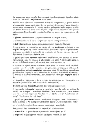 Marilena Chauí
_______________________________
– 233 –
Se tomarmos o termo metal e dissermos que é um bom condutor de calor, reflete
a luz, etc., teremos a compreensão desse termo.
Quanto maior a extensão de um termo, menor sua compreensão, e quanto maior a
compreensão, menor a extensão. Se, por exemplo, tomarmos o termo Sócrates,
veremos que sua extensão é a menor possível, pois possui todas as propriedades
do termo homem e mais suas próprias propriedades enquanto uma pessoa
determinada. Essa distinção permite classificar os termos ou categorias em três
tipos:
1. gênero: extensão maior, compreensão menor. Exemplo: animal;
2. espécie: extensão média e compreensão média. Exemplo: homem;
3. indivíduo: extensão menor, compreensão maior. Exemplo: Sócrates.
Na proposição, as categorias ou termos são os predicados atribuídos a um
sujeito. O sujeito (S) é uma substância; os predicados (P) são as propriedades
atribuídas ao sujeito; a atribuição ou predicação se faz por meio do verbo de
ligação ser. Por exemplo: Pedro é alto.
A proposição é um discurso declarativo (apofântico), que enuncia ou declara
verbalmente o que foi pensado e relacionado pelo juízo. A proposição reúne ou
separa verbalmente o que o juízo reuniu ou separou mentalmente.
A reunião ou separação dos termos recebe o valor de verdade ou de falsidade
quando o que foi reunido ou separado em pensamento e linguagem está reunido
ou separado na realidade (verdade), ou quando o que foi reunido ou separado em
pensamento e linguagem não está reunido ou separado na realidade (falsidade).
A reunião se faz pela afirmação: S é P. A separação se faz pela negação: S não é
P.
A proposição representa o juízo (coloca o pensamento na linguagem) e a
realidade (declara o que está unido e o que está separado).
Do ponto de vista do sujeito, existem dois tipos de proposições:
1. proposição existencial : declara a existência, posição, ação ou paixão do
sujeito. Por exemplo: “Um homem é (existe)”, “Um homem anda”, “Um homem
está ferido”. E suas negativas: “Um homem não é (não existe)”, “Um homem não
anda”, “Um homem não está ferido”;
2. proposição predicativa: declara a atribuição de alguma coisa a um sujeito por
meio da cópula é. Por exemplo: “Um homem é justo”, “Um homem não é justo”.
As proposições se classificam segundo a qualidade e quantidade.
Do ponto de vista da qualidade, as proposições de dividem em:
? afirmativas: as que atribuem alguma coisa a um sujeito: S é P.
? negativas: as que separam o sujeito de alguma coisa: S não é P.
 
