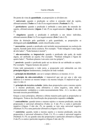 Convite à Filosofia
_______________________________
– 234 –
Do ponto de vista da quantidade, as proposições se dividem em:
? universais: quando o predicado se refere à extensão total do sujeito,
afirmativamente (Todos os S são P) ou negativamente (Nenhum S é P);
? particulares: quando o predicado é atribuído a uma parte da extensão do
sujeito, afirmativamente (Alguns S são P) ou negativamente (Alguns S não são
P);
? singulares: quando o predicado é atribuído a um único indivíduo,
afirmativamente (Este S é P) ou negativamente (Este S não é P).
Além da distinção pela qualidade e pela quantidade, as proposições se
distinguem pela modalidade, sendo classificadas como:
? necessárias: quando o predicado está incluído necessariamente na essência do
sujeito, fazendo parte dessa essência. Por exemplo: “Todo triângulo é uma figura
de três lados”, “Todo homem é mortal”;
? não-necessárias ou impossíveis: quando o predicado não pode, de modo
algum, ser atribuído ao sujeito. Por exemplo: “Nenhum triângulo é figura de
quatro lados”, “Nenhum planeta é um astro com luz própria”;
? possíveis: quando o predicado pode ser ou deixar de ser atribuído ao sujeito.
Por exemplo: “Alguns homens são justos”.
Como todo pensamento e todo juízo, a proposição está submetida aos três
princípios lógicos fundamentais, condições de toda verdade:
1. princípio da identidade: um ser é sempre idêntico a si mesmo: A é A;
2. princípio da não-contradição: é impossível que um ser seja e não seja
idêntico a si mesmo ao mesmo tempo e na mesma relação. É impossível que A
seja A e não-A;
3. princípio do terceiro excluído: dadas duas proposições com o mesmo sujeito
e o mesmo predicado, uma afirmativa e outra negativa, uma delas é
necessariamente verdadeira e a outra necessariamente falsa. A é x ou não-x, não
havendo terceira possibilidade.
Graças a esses princípios, obtemos a última maneira pela qual as proposições se
distinguem. Trata-se da classificação das proposições segundo a relação:
? contraditórias: quando temos o mesmo sujeito e o mesmo predicado, uma das
proposições é universal afirmativa (Todos os S são P) e a outra é particular
negativa (Alguns S não são P); ou quando se tem uma universal negativa
(Nenhum S é P) e uma particular afirmativa (Alguns S são P);
? contrárias: quando, tendo o mesmo sujeito e o mesmo predicado, uma das
proposições é universal afirmativa (Todo S é P) e a outra é universal negativa
(Nenhum S é P); ou quando uma das proposições é particular afirmativa (Alguns
S são P) e a outra é particular negativa (Alguns S não são P);
 