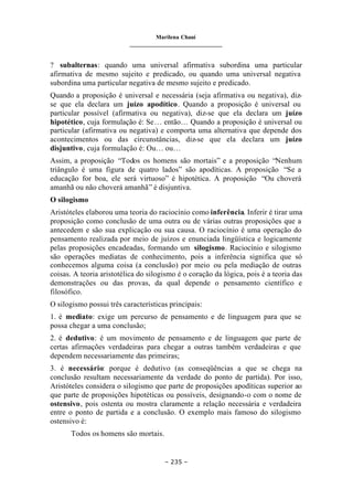 Marilena Chauí
_______________________________
– 235 –
? subalternas: quando uma universal afirmativa subordina uma particular
afirmativa de mesmo sujeito e predicado, ou quando uma universal negativa
subordina uma particular negativa de mesmo sujeito e predicado.
Quando a proposição é universal e necessária (seja afirmativa ou negativa), diz-
se que ela declara um juízo apodítico. Quando a proposição é universal ou
particular possível (afirmativa ou negativa), diz-se que ela declara um juízo
hipotético, cuja formulação é: Se… então… Quando a proposição é universal ou
particular (afirmativa ou negativa) e comporta uma alternativa que depende dos
acontecimentos ou das circunstâncias, diz-se que ela declara um juízo
disjuntivo, cuja formulação é: Ou… ou…
Assim, a proposição “Todos os homens são mortais” e a proposição “Nenhum
triângulo é uma figura de quatro lados” são apodíticas. A proposição “Se a
educação for boa, ele será virtuoso” é hipotética. A proposição “Ou choverá
amanhã ou não choverá amanhã” é disjuntiva.
O silogismo
Aristóteles elaborou uma teoria do raciocínio como inferência. Inferir é tirar uma
proposição como conclusão de uma outra ou de várias outras proposições que a
antecedem e são sua explicação ou sua causa. O raciocínio é uma operação do
pensamento realizada por meio de juízos e enunciada lingüística e logicamente
pelas proposições encadeadas, formando um silogismo. Raciocínio e silogismo
são operações mediatas de conhecimento, pois a inferência significa que só
conhecemos alguma coisa (a conclusão) por meio ou pela mediação de outras
coisas. A teoria aristotélica do silogismo é o coração da lógica, pois é a teoria das
demonstrações ou das provas, da qual depende o pensamento científico e
filosófico.
O silogismo possui três características principais:
1. é mediato: exige um percurso de pensamento e de linguagem para que se
possa chegar a uma conclusão;
2. é dedutivo: é um movimento de pensamento e de linguagem que parte de
certas afirmações verdadeiras para chegar a outras também verdadeiras e que
dependem necessariamente das primeiras;
3. é necessário: porque é dedutivo (as conseqüências a que se chega na
conclusão resultam necessariamente da verdade do ponto de partida). Por isso,
Aristóteles considera o silogismo que parte de proposições apodíticas superior ao
que parte de proposições hipotéticas ou possíveis, designando-o com o nome de
ostensivo, pois ostenta ou mostra claramente a relação necessária e verdadeira
entre o ponto de partida e a conclusão. O exemplo mais famoso do silogismo
ostensivo é:
Todos os homens são mortais.
 