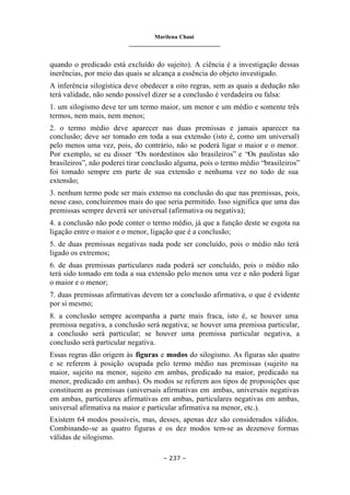 Marilena Chauí
_______________________________
– 237 –
quando o predicado está excluído do sujeito). A ciência é a investigação dessas
inerências, por meio das quais se alcança a essência do objeto investigado.
A inferência silogística deve obedecer a oito regras, sem as quais a dedução não
terá validade, não sendo possível dizer se a conclusão é verdadeira ou falsa:
1. um silogismo deve ter um termo maior, um menor e um médio e somente três
termos, nem mais, nem menos;
2. o termo médio deve aparecer nas duas premissas e jamais aparecer na
conclusão; deve ser tomado em toda a sua extensão (isto é, como um universal)
pelo menos uma vez, pois, do contrário, não se poderá ligar o maior e o menor.
Por exemplo, se eu disser “Os nordestinos são brasileiros” e “Os paulistas são
brasileiros”, não poderei tirar conclusão alguma, pois o termo médio “brasileiros”
foi tomado sempre em parte de sua extensão e nenhuma vez no todo de sua
extensão;
3. nenhum termo pode ser mais extenso na conclusão do que nas premissas, pois,
nesse caso, concluiremos mais do que seria permitido. Isso significa que uma das
premissas sempre deverá ser universal (afirmativa ou negativa);
4. a conclusão não pode conter o termo médio, já que a função deste se esgota na
ligação entre o maior e o menor, ligação que é a conclusão;
5. de duas premissas negativas nada pode ser concluído, pois o médio não terá
ligado os extremos;
6. de duas premissas particulares nada poderá ser concluído, pois o médio não
terá sido tomado em toda a sua extensão pelo menos uma vez e não poderá ligar
o maior e o menor;
7. duas premissas afirmativas devem ter a conclusão afirmativa, o que é evidente
por si mesmo;
8. a conclusão sempre acompanha a parte mais fraca, isto é, se houver uma
premissa negativa, a conclusão será negativa; se houver uma premissa particular,
a conclusão será particular; se houver uma premissa particular negativa, a
conclusão será particular negativa.
Essas regras dão origem às figuras e modos do silogismo. As figuras são quatro
e se referem à posição ocupada pelo termo médio nas premissas (sujeito na
maior, sujeito na menor, sujeito em ambas, predicado na maior, predicado na
menor, predicado em ambas). Os modos se referem aos tipos de proposições que
constituem as premissas (universais afirmativas em ambas, universais negativas
em ambas, particulares afirmativas em ambas, particulares negativas em ambas,
universal afirmativa na maior e particular afirmativa na menor, etc.).
Existem 64 modos possíveis, mas, desses, apenas dez são considerados válidos.
Combinando-se as quatro figuras e os dez modos tem-se as dezenove formas
válidas de silogismo.
 