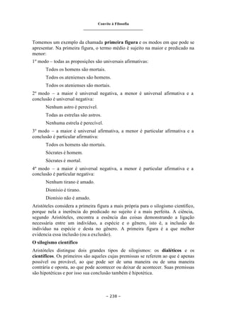 Convite à Filosofia
_______________________________
– 238 –
Tomemos um exemplo da chamada primeira figura e os modos em que pode se
apresentar. Na primeira figura, o termo médio é sujeito na maior e predicado na
menor:
1º modo – todas as proposições são universais afirmativas:
Todos os homens são mortais.
Todos os atenienses são homens.
Todos os atenienses são mortais.
2º modo – a maior é universal negativa, a menor é universal afirmativa e a
conclusão é universal negativa:
Nenhum astro é perecível.
Todas as estrelas são astros.
Nenhuma estrela é perecível.
3º modo – a maior é universal afirmativa, a menor é particular afirmativa e a
conclusão é particular afirmativa:
Todos os homens são mortais.
Sócrates é homem.
Sócrates é mortal.
4º modo – a maior é universal negativa, a menor é particular afirmativa e a
conclusão é particular negativa:
Nenhum tirano é amado.
Dionísio é tirano.
Dionísio não é amado.
Aristóteles considera a primeira figura a mais própria para o silogismo científico,
porque nela a inerência do predicado no sujeito é a mais perfeita. A ciência,
segundo Aristóteles, encontra a essência das coisas demonstrando a ligação
necessária entre um indivíduo, a espécie e o gênero, isto é, a inclusão do
indivíduo na espécie e desta no gênero. A primeira figura é a que melhor
evidencia essa inclusão (ou a exclusão).
O silogismo científico
Aristóteles distingue dois grandes tipos de silogismos: os dialéticos e os
científicos. Os primeiros são aqueles cujas premissas se referem ao que é apenas
possível ou provável, ao que pode ser de uma maneira ou de uma maneira
contrária e oposta, ao que pode acontecer ou deixar de acontecer. Suas premissas
são hipotéticas e por isso sua conclusão também é hipotética.
 