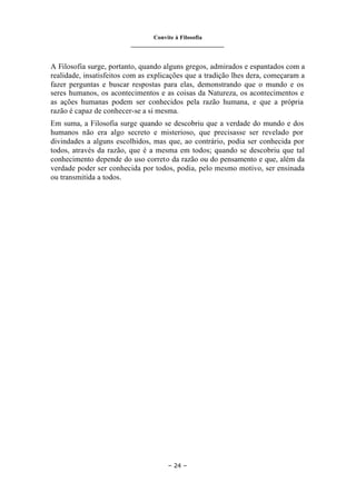 Convite à Filosofia
_______________________________
– 24 –
A Filosofia surge, portanto, quando alguns gregos, admirados e espantados com a
realidade, insatisfeitos com as explicações que a tradição lhes dera, começaram a
fazer perguntas e buscar respostas para elas, demonstrando que o mundo e os
seres humanos, os acontecimentos e as coisas da Natureza, os acontecimentos e
as ações humanas podem ser conhecidos pela razão humana, e que a própria
razão é capaz de conhecer-se a si mesma.
Em suma, a Filosofia surge quando se descobriu que a verdade do mundo e dos
humanos não era algo secreto e misterioso, que precisasse ser revelado por
divindades a alguns escolhidos, mas que, ao contrário, podia ser conhecida por
todos, através da razão, que é a mesma em todos; quando se descobriu que tal
conhecimento depende do uso correto da razão ou do pensamento e que, além da
verdade poder ser conhecida por todos, podia, pelo mesmo motivo, ser ensinada
ou transmitida a todos.
 