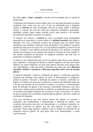 Convite à Filosofia
_______________________________
– 240 –
deve dar o que, o como, o porquê e o se da coisa investigada, que é o sujeito da
proposição).
A definição está referida ao termo médio, pois é ele que pode preencher as quatro
exigências (que, como, por que, se) e é por seu intermédio que o silogismo
alcança o conceito da coisa investigada. Através do termo médio, a definição
oferece o conceito da coisa por meio das categorias (substância, quantidade,
qualidade, relação, lugar, tempo, posição, posse, ação, paixão) e da inclusão
necessária do indivíduo na espécie e no gênero.
O conceito nos oferece a essência da coisa investigada (suas propriedades
necessárias ou essenciais) e o termo médio é o atributo essencial para chegar à
definição. Por isso, a definição consiste em encontrar para um sujeito (uma
substância) seus atributos essenciais (seus predicados). Um atributo é essencial
quando faz uma coisa ser o que ela é, ou cuja ausência impediria a coisa de ser tal
como é (“mortal” é um atributo essencial de Sócrates). Um atributo é acidental
quando sua presença ou sua ausência não afetam a essência da coisa (“gordo” é
um atributo acidental de Sócrates). O silogismo científico não lida com os
predicados ou atributos acidentais.
A ciência é um conhecimento que vai de seu gênero mais alto às suas espécies
mais singulares. A passagem do gênero à espécie singular se faz por uma cadeia
dedutiva ou cadeia silogística, na qual cada espécie funciona como gênero para
suas subordinadas e cada uma delas se distingue das outras por uma diferença
específica. Definir é encontrar a diferença específica entre seres do mesmo
gênero.
A tarefa da definição é oferecer a definição do gênero e a diferença específica
essencial que distingue uma espécie da outra. A demonstração (o silogismo)
partirá do gênero, oferecerá a definição da espécie e incluirá o indivíduo na
espécie e no gênero, de sorte que a essência ou o conceito do indivíduo nada mais
é do que sua inclusão ou sua inerência à espécie e ao gênero. A demonstração
parte da definição do gênero e dos axiomas e postulados referentes a ele; deve
provar que o gênero possui realmente os atributos ou predicados que a definição,
os axiomas e postulados afirmam que ele possui. O que é essa prova? É a prova
de que as espécies são os atributos ou predicados do gênero e são elas o objeto da
conclusão do silogismo.
Com isso, percebe-se que uma ciência possui três objetos: os axiomas e
postulados, que fundamentam a demonstração; a definição do gênero, cuja
existência não precisa nem deve ser demonstrada; e os atributos essenciais ou
predicados essenciais do gênero, que são suas espécies, às quais chega a
conclusão. Numa etapa seguinte, a espécie a que se chegou na conclusão de um
silogismo torna-se gênero, do qual parte uma nova demonstração, e assim
sucessivamente.
 