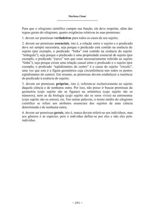 Marilena Chauí
_______________________________
– 241 –
Para que o silogismo científico cumpra sua função, ele deve respeitar, além das
regras gerais do silogismo, quatro exigências relativas às suas premissas:
1. devem ser premissas verdadeiras para todos os casos de seu sujeito;
2. devem ser premissas essenciais, isto é, a relação entre o sujeito e o predicado
deve ser sempre necessária, seja porque o predicado está contido na essência do
sujeito (por exemplo, o predicado “linha” está contido na essência do sujeito
“triângulo”), seja porque o predicado é uma propriedade essencial do sujeito (por
exemplo, o predicado “curva” tem que estar necessariamente referido ao sujeito
“linha”), seja porque existe uma relação causal entre o predicado e o sujeito (por
exemplo, o predicado “eqüidistantes do centro” é a causa do sujeito “círculo”,
uma vez que esta é a figura geométrica cuja circunferência tem todos os pontos
eqüidistantes do centro). Em resumo, as premissas devem estabelecer a inerência
do predicado à essência do sujeito;
3. devem ser premissas próprias, isto é, referem-se exclusivamente ao sujeito
daquela ciência e de nenhuma outra. Por isso, não posso ir buscar premissas da
geometria (cujo sujeito são as figuras) na aritmética (cujo sujeito são os
números), nem as da biologia (cujo sujeito são os seres vivos) na astronomia
(cujo sujeito são os astros), etc. Em outras palavras, o termo médio do silogismo
científico se refere aos atributos essenciais dos sujeitos de uma ciência
determinada e de nenhuma outra;
4. devem ser premissas gerais, isto é, nunca devem referir-se aos indivíduos, mas
aos gêneros e às espécies, pois o indivíduo define-se por eles e não eles pelo
indivíduo.
 
