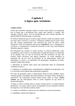 Convite à Filosofia
_______________________________
– 242 –
Capítulo 3
A lógica após Aristóteles
A lógica estóica
Vimos que Aristóteles emprega a palavra analítica para referir-se ao estudo das
leis ou regras que o pensamento deve seguir para exprimir a verdade. Não
emprega a palavra lógica. Esta foi introduzida por uma corrente filosófica do
período final da Filosofia grega, o estoicismo.
Os estóicos afirmavam que só existem corpos (mesmo a alma era corporal, sendo
um sopro sutil e invisível, o pneuma). Afirmavam também que há certas coisas
que não existem propriamente, mas subsistem por meio de outras, sendo
incorporais. Entre os incorporais colocavam o exprimível, isto é, a linguagem ou
o discurso, e consideravam o estudo dos discursos ou dos logoi uma disciplina
filosófica especial: a lógica.
Por afirmarem que somente os corpos existem, os estóicos afirmavam, como
conseqüência, que os juízos e as proposições só poderiam referir-se ao particular
ou ao singular, uma ve z que os universais não têm existência, ou seja, não
existem corpos universais, mas apenas singulares. As coisas singulares se
imprimem em nós por meio da percepção ou da representação; sobre elas
formulamos os juízos e os exprimimos em proposições verdadeiras ou falsas,
cabendo à lógica duas tarefas:
1. determinar os critérios pelos quais uma proposição pode ser considerada
verdadeira ou falsa; e
2. estabelecer as condições para o encadeamento verdadeiro de proposições, isto
é, o raciocínio como ligação entre proposições singulares.
Por meio da percepção temos a representação direta de uma realidade. Nossa
memória guarda a recordação dessa representação e de muitas outras, formando a
experiência. Da experiência nascem noções gerais sobre as coisas, noções
comuns, que são antecipações sobre as coisas singulares de que temos ou
teremos percepções.
A lógica se refere à relação entre as noções comuns gerais e as representações
particulares. As noções comuns gerais correspondem ao que Aristóteles chamou
de categorias, mas reduzidas a apenas quatro:
1. o sujeito ou substância, expresso por um substantivo ou por um pronome;
2. a qualidade, expressa por adjetivos;
 