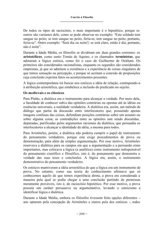 Convite à Filosofia
_______________________________
– 244 –
De todos os tipos de raciocínio, o mais importante é o hipotético, porque os
outros são variantes dele, como se pode observar no exemplo: “Este soldado tem
sangue no peito; se tem sangue no peito, feriu-se; tem sangue no peito, portanto,
feriu-se”. Outro exemplo: “Será dia ou noite?; se está claro, então é dia; portanto,
não é noite”.
Durante a Idade Média, os filósofos se dividiram em duas grandes correntes: os
aristotélicos, como santo Tomás de Aquino, e os chamados terministas, que
adotaram a lógica estóica, como foi o caso de Guilherme de Ockham. Os
primeiros são considerados racionalistas, enquanto os segundos são considerados
empiristas, já que só admitem a existência e a experiência de coisas singulares de
que temos sensação ou percepção, e porque só aceitam a conexão de proposições
cuja conclusão exprima fatos ou acontecimentos presentes.
A lógica contemporânea irá buscar nos estóicos a idéia de relação, contrapondo-a
à atribuição aristotélica, que estabelece a inclusão do predicado no sujeito.
Os medievais e os clássicos
Para Platão, a dialética era o instrumento para alcançar a verdade. Por meio dela,
a faculdade de conhecer subia das opiniões contrárias ou opostas até às idéias ou
essências universais, a realidade verdadeira. A dialética era, assim, um método de
diálogo que partia da discussão entre interlocutores que, possuindo apenas
imagens confusas das coisas, defendiam posições contrárias sobre um assunto ou
sobre alguma coisa; as contradições entre as opiniões iam sendo discutidas,
depuradas, purificadas pelos argumentos racionais da dialética, que persuadia os
interlocutores a alcançar a identidade da idéia, a mesma para todos.
Para Aristóteles, porém, a dialética não poderia cumprir o papel de instrumento
do pensamento verdadeiro, porque este exige procedimentos de prova ou
demonstração, para além da simples argumentação. Por esse motivo, Aristóteles
reservava a dialética para os campos em que a argumentação e a persuasão eram
importantes, mas colocava a lógica (a analítica) como instrumento indispensável
do pensamento científico e filosófico, isto é, do pensamento que demonstra a
verdade das suas teses e conclusões. A lógica era, assim, o instrumento
demonstrativo do pensamento verdadeiro.
Os estóicos mantiveram a idéia aristotélica de que a lógica era um instrumento de
prova. No entanto, como sua teoria do conhecimento afirmava que só
conhecemos aquilo de que temos experiência direta, a prova era considerada a
maneira pela qual se podia chegar a uma conclusão partindo de premissas
meramente prováveis, isto é, do raciocínio hipotético. Por esse motivo, a prova
possuía um caráter persuasivo ou argumentativo, levando o estoicismo a
identificar lógica e dialética.
Durante a Idade Média, embora os filósofos tivessem feito opções diferentes –
uns optaram pela concepção de Aristóteles e outros pela dos estóicos -, todos
 