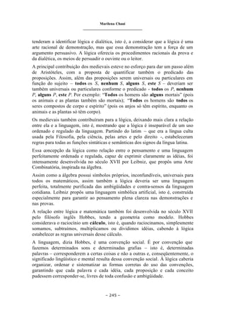 Marilena Chauí
_______________________________
– 245 –
tenderam a identificar lógica e dialética, isto é, a considerar que a lógica é uma
arte racional de demonstração, mas que essa demonstração tem a força de um
argumento persuasivo. A lógica oferecia os procedimentos racionais da prova e
da dialética, os meios de persuadir o ouvinte ou o leitor.
A principal contribuição dos medievais esteve no esforço para dar um passo além
de Aristóteles, com a proposta de quantificar também o predicado das
proposições. Assim, além das proposições serem universais ou particulares em
função do sujeito – todos os S, nenhum S, alguns S, este S – deveriam ser
também universais ou particulares conforme o predicado - todos os P, nenhum
P, alguns P, este P. Por exemplo: “Todos os homens são alguns mortais” (pois
os animais e as plantas também são mortais); “Todos os homens são todos os
seres compostos de corpo e espírito” (pois os anjos só têm espírito, enquanto os
animais e as plantas só têm corpo).
Os medievais também contribuíram para a lógica, deixando mais clara a relação
entre ela e a linguagem, isto é, mostrando que a lógica é inseparável de um uso
ordenado e regulado da linguagem. Partindo do latim – que era a língua culta
usada pela Filosofia, pela ciência, pelas artes e pelo direito -, estabeleceram
regras para todas as funções sintáticas e semânticas dos signos da língua latina.
Essa concepção da lógica como relação entre o pensamento e uma linguagem
perfeitamente ordenada e regulada, capaz de exprimir claramente as idéias, foi
intensamente desenvolvida no século XVII por Leibniz, que propôs uma Arte
Combinatória, inspirada na álgebra.
Assim como a álgebra possui símbolos próprios, inconfundíveis, universais para
todos os matemáticos, assim também a lógica deveria ser uma linguagem
perfeita, totalmente purificada das ambigüidades e contra-sensos da linguagem
cotidiana. Leibniz propôs uma linguagem simbólica artificial, isto é, construída
especialmente para garantir ao pensamento plena clareza nas demonstrações e
nas provas.
A relação entre lógica e matemática também foi desenvolvida no século XVII
pelo filósofo inglês Hobbes, tendo a geometria como modelo. Hobbes
considerava o raciocínio um cálculo, isto é, quando raciocinamos, simplesmente
somamos, subtraímos, multiplicamos ou dividimos idéias, cabendo à lógica
estabelecer as regras universais desse cálculo.
A linguagem, dizia Hobbes, é uma convenção social. É por convenção que
fazemos determinados sons e determinadas grafias – isto é, determinadas
palavras – corresponderem a certas coisas e não a outras e, conseqüentemente, o
significado lingüístico e mental resulta dessa convenção social. À lógica caberia
organizar, ordenar e sistematizar as formas corretas do uso das convenções,
garantindo que cada palavra e cada idéia, cada proposição e cada conceito
pudessem corresponder-se, livres de toda confusão e ambigüidade.
 