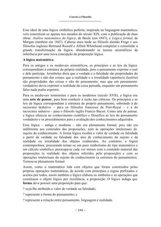 Convite à Filosofia
_______________________________
– 246 –
Esse ideal de uma lógica simbólica perfeita, inspirada na linguagem matemática,
veio concretizar-se apenas nos meados do século XIX, com a publicação de duas
obras: Análise matemática da lógica, de Boole (em 1847), e Lógica formal, de
Morgan (também em 1847). Caberia mais tarde ao filósofo alemão Frege e aos
filósofos ingleses Bertrand Russell e Alfred Whitehead completar e consolidar a
grande transformação da lógica, abandonando as teorias aristotélicas da
inferência por uma nova concepção de proposição lógica.
A lógica matemática
Para os antigos e os medievais aristotélicos, os princípios e as leis da lógica
correspondiam à estrutura da própria realidade, pois o pensamento exprime o real
e dele participa. Aristóteles dizia que a verdade e a falsidade são propriedades do
pensamento e não das coisas; que a realidade e a irrealidade (aparência ilusória)
são propriedades das coisas e não do pensamento; mas que um pensamento
verdadeiro devia exprimir a realidade da coisa pensada, enquanto um pensamento
falso nada podia exprimir.
Para os medievais terministas e para os modernos (século XVII), a lógica era
uma arte de pensar, para bem conduzir a razão nas ciências. Os princípios e as
leis da lógica correspondiam à estrutura do próprio pensamento, sobretudo à do
raciocínio dedutivo – para os filósofos franceses de Port-Royal – e à do
raciocínio indutivo – para o filósofo inglês Francis Bacon. Como arte de pensar,
a lógica oferecia ao conhecimento científico e filosófico as leis do pensamento
verdadeiro e os procedimentos para a avaliação dos conhecimentos adquiridos.
Essa lógica – antiga e moderna – não era plenamente formal, pois não era
indiferente aos conteúdos das proposições, nem às operações intelectuais do
sujeito do conhecimento. A forma lógica recebia o valor de verdade ou falsidade
a partir da verdade ou falsidade dos atos de conhecimento do sujeito e da
realidade ou irrealidade dos objetos conhecidos. Ao contrário, a lógica
contemporânea, procurando tornar-se um puro simbolismo do tipo matemático e
um cálculo simbólico, preocupa-se cada vez menos com o conteúdo material das
proposições (a realidade dos objetos referidos pela proposição) e com as
operações intelectuais do sujeito do conhecimento (a estrutura do pensamento).
Tornou-se plenamente formal.
Assim, como o matemático lida com objetos que foram construídos pelas
próprias operações matemáticas, de acordo com princípios e regras prefixados e
aceitos por todos, assim também o lógico elabora os símbolos e as operações que
constituem o objeto lógico por excelência, a proposição. O lógico indaga que
forma deve possuir uma proposição para que:
? seja-lhe atribuída o valor de verdade ou falsidade;
? represente a forma do pensamento; e
? represente a relação entre pensamento, linguagem e realidade.
 