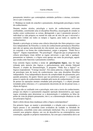 Convite à Filosofia
_______________________________
– 248 –
pensamento intuitivo que contemplaria entidades perfeitas e eternas, existentes
em si e por si mesmas.
2. Mudança no modo de conceber o pensamento, distinguindo psicologia e teoria
do conhecimento:
Durante muitos séculos, psicologia e teoria do conhecimento estiveram
confundidas, constituindo uma só disciplina filosófica, encarregada de estudar os
modos como conhecemos as coisas, distinguindo o que é puramente pessoal e
individual (a vida psíquica ou mental de cada um de nós) do que é universal e
necessário (válido em todos os tempos e lugares, para todos os sujeitos do
conhecimento).
Quando a psicologia se tornou uma ciência (descrição dos fatos psíquicos e suas
leis) independente da Filosofia e a teoria do conhecimento permaneceu filosófica
(por não ser apenas uma descrição da vida mental, mas um estudo das diferenças
no conteúdo e na forma dos conhecimentos), surgiu a pergunta: “Onde fica a
lógica?”. Alguns responderam: “Na psicologia”. Alegavam que os progressos da
ciência psicológica iriam definir as regras universais a que todo e qualquer
pensamento se submete, e a lógica seria apenas um ramo da psicologia, aquele
que estuda como funciona o pensamento científico.
Essa corrente lógica recebeu o nome de psicologismo lógico, mas foi logo
refutada pela maioria dos lógicos e particularmente pelo alemão Edmund
Husserl, o criador da fenomenologia. À pergunta: “Onde fica a lógica?” os
lógicos responderam: “Consigo mesma”. Em outras palavras, a lógica não é parte
da psicologia nem da teoria do conhecimento, mas uma disciplina filosófica
independente. Essa independência decorre da complexidade do pensamento, pois
quando pensamos, há quatro fatores que nos permitem pensar: 1. o sujeito que
pensa (o sujeito do conhecimento estudado pela teoria do conhecimento); 2. o ato
de pensar (as operações mentais estudadas pela psicologia); 3. o objeto pensado
(estudado pelas ciências); e 4. o pensamento decorrente do ato de pensar (esse, o
objeto da lógica).
A lógica não se confunde com a psicologia, nem com a teoria do conhecimento,
porque seu objeto é o pensamento enquanto operação demonstrativa, que segue
regras orientadas para determinar se a demonstração é verdadeira ou falsa do
ponto de vista do próprio pensamento, isto é, se a demonstração obedeceu ou não
aos princípios lógicos.
Qual o efeito dessas duas mudanças sobre a lógica contemporânea?
Em primeiro lugar, ao manter a proximidade e a relação com a matemática, a
lógica passou a ser entendida como avaliadora da verdade ou falsidade do
pensamento, concebido como uma construção intelectual. Ora, se o pensamento
constrói seus próprios objetos, em vez de descobri-los ou contemplá-los, essa
construção, segundo os próprios matemáticos, faz com que a matemática deva ser
 