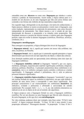 Marilena Chauí
_______________________________
– 249 –
entendida como um discurso ou como uma linguagem que obedece a certos
critérios e padrões de funcionamento. Assim sendo, a lógica adotou para si o
modelo de um discurso ou de uma linguagem que lida com puras formas sem
conteúdo e tais formas são símbolos de tipo matemático (algoritmos).
Em segundo lugar, distinguindo-se da psicologia e da teoria do conhecimento, a
lógica passou a dedicar-se menos ao pensamento e muito mais à linguagem, seja
como tradução, representação ou expressão do pensamento, seja como discurso
independente do pensamento. Seu objeto passou a ser o estudo de um tipo
determinado de discurso: a proposição e as relações entre proposições. Sua
finalidade tornou-se o projeto de oferecer normas e critérios para uma linguagem
perfeita, capaz de avaliar as demais linguagens (científicas, filosóficas, artísticas,
cotidianas, etc.).
Linguagem e metalinguagem
Para conseguir seu propósito, a lógica distingue dois níveis de linguagem:
1. linguagem natural, isto é, aquela que usamos em nossa vida cotidiana, nas
artes, na política, na filosofia;
2. linguagem formal, isto é, aquela que é construída segundo princípios e regras
determinados que descrevem um tipo específico de objeto, o objeto das ciências.
Essa distinção também pode ser apresentada como diferença entre dois tipos de
linguagem simbólicas:
1. a linguagem simbólica cultural (a linguagem “natural”), que usa signos,
metáforas, analogias, esquemas para exprimir significações cotidianas, religiosas,
artísticas, políticas, filosóficas. A principal característica desse simbolismo é ser
conotativo, isto é, os símbolos carregam muitos sentidos e referem-se a muitas
significações. A linguagem cultural é polissêmica, isto é, nela as palavras
possuem inúmeros significados;
2. a linguagem simbólica lógico-científica (a linguagem “construída”), que usa
um sistema fechado de signos ou símbolos (o algoritmo), em que cada símbolo é
símbolo de uma única coisa e corresponde a uma única significação. Sua
principal característica é ser essencialmente um simbolismo denotativo ou
indicativo, evitando a polissemia e afirmando a univocidade do sentido
simbolizado. Por exemplo: H2O, +, x, =, →, ≡, etc. são símbolos denotativos ou
indicativos de um só objeto ou de um só sentido; são algoritmos.
A lógica ocupa-se com a linguagem formal ou com a linguagem simbólico-
científica. Por ser um discurso ou uma linguagem que fala de outro discurso ou
de outra linguagem, se diz que ela é uma metalinguagem.
Na vida cotidiana, podemos dizer, por exemplo, uma frase como: “O Sol é uma
estrela”. A lógica começará dizendo: “A frase ‘O Sol é uma estrela’ é uma
proposição afirmativa”. Prosseguirá dizendo: “A proposição ‘A frase O Sol é
 