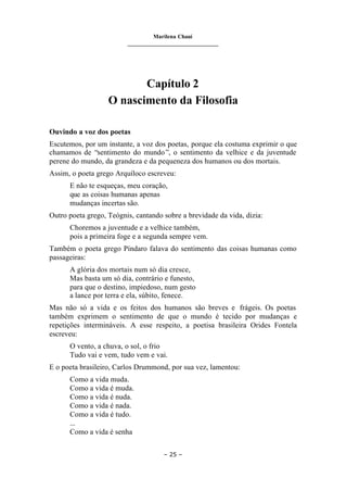 Marilena Chauí
_______________________________
– 25 –
Capítulo 2
O nascimento da Filosofia
Ouvindo a voz dos poetas
Escutemos, por um instante, a voz dos poetas, porque ela costuma exprimir o que
chamamos de “sentimento do mundo”, o sentimento da velhice e da juventude
perene do mundo, da grandeza e da pequeneza dos humanos ou dos mortais.
Assim, o poeta grego Arquíloco escreveu:
E não te esqueças, meu coração,
que as coisas humanas apenas
mudanças incertas são.
Outro poeta grego, Teógnis, cantando sobre a brevidade da vida, dizia:
Choremos a juventude e a velhice também,
pois a primeira foge e a segunda sempre vem.
Também o poeta grego Píndaro falava do sentimento das coisas humanas como
passageiras:
A glória dos mortais num só dia cresce,
Mas basta um só dia, contrário e funesto,
para que o destino, impiedoso, num gesto
a lance por terra e ela, súbito, fenece.
Mas não só a vida e os feitos dos humanos são breves e frágeis. Os poetas
também exprimem o sentimento de que o mundo é tecido por mudanças e
repetições intermináveis. A esse respeito, a poetisa brasileira Orides Fontela
escreveu:
O vento, a chuva, o sol, o frio
Tudo vai e vem, tudo vem e vai.
E o poeta brasileiro, Carlos Drummond, por sua vez, lamentou:
Como a vida muda.
Como a vida é muda.
Como a vida é nuda.
Como a vida é nada.
Como a vida é tudo.
...
Como a vida é senha
 