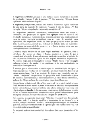 Marilena Chauí
_______________________________
– 251 –
7. negativas parti-totais, em que só uma parte do sujeito é excluída da extensão
do predicado: “Algum S não é nenhum P”. Por exemplo: “Alguma figura
eqüilateral não é nenhum triângulo”;
8. negativas parti-parciais, em que uma parte da extensão do sujeito é excluída
de uma parte da extensão do predicado: “Alguns S não são alguns P”. Por
exemplo: “Algum triângulo não é alguma figura eqüilateral”.
As proposições poderiam converter-se simplesmente umas nas outras e,
finalmente, uma proposição era apenas uma equação entre um sujeito e um
predicado. Com isso, o raciocínio já não consistia em fazer uma noção entrar em
outra (a antiga inerência aristotélica), mas ser capaz de substituir outra
equivalente, em proposições dadas, de sorte que proposições usando palavras
como homem, animal, mortal, etc. poderiam ser tratadas como os raciocínios
matemáticos que usam símbolos como x, y e z. Estava aberta a porta para que
Boole propusesse o cálculo lógico.
O cálculo lógico realizou-se em duas etapas diferentes. Na primeira, com a
introdução das noções de classe e função, manteve-se a idéia de que a
proposição é a inclusão de um sujeito num predicado, ou melhor, a inclusão de
toda ou parte da extensão do sujeito em toda ou parte da extensão do predicado.
Na segunda etapa, com a introdução da idéia de relação, passou-se da concepção
inclusiva-exclusiva do sujeito e do predicado à de sua equivalência ou
substituição de um por outro.
À medida que se desenvolveu a formalização e a matematização da lógica, a
noção de predicado recebeu um novo sentido e um novo tratamento. Passou a ser
tratado como classe. Esta é um conjunto de objetos, que, possuindo algo em
comum, “vão juntos”. Um predicado é o que permite reunir determinados objetos
em classes: a classe dos azuis, a classe dos esféricos, a classe dos sul-americanos,
a classe dos felizes, a classe dos miseráveis, a classe dos sólidos, etc.
Um predicado isolado – azul, feliz, sólido, miserável, etc. – não é verdadeiro nem
falso. Recebe tal valor apenas a partir da inclusão ou exclusão do sujeito numa
classe. Com a classe, o predicado se torna uma relação entre duas variáveis e essa
relação chama-se função. A lógica passa a construir um simbolismo que permite
definir as funções do predicado, introduzindo novos quantificadores com os quais
a função é calculada. Esse cálculo constitui a lógica dos predicados.
Por exemplo, a proposição tradicional “Sócrates é homem” será formalizada
como F(a), onde F, a função, significa a “quantidade de ser homem” e a, a
variável, designa “Sócrates”. Todavia, a variável poderá designar um indivíduo
qualquer, um sujeito indeterminado, e a proposição será escrita como F(x). Tal
proposição pode ser quantificada:
? a universal será escrita como (x)F(x), devendo ser lida como “para todo x, F de
x”;
 