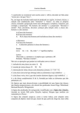 Convite à Filosofia
_______________________________
– 252 –
? a particular ou existencial será escrita como (∃x)F(x), devendo ser lida como
“existe um x tal que F de x”.
Se, em lugar da inclusão tradicional do predicado no sujeito, tivermos classes, a
relação será estabelecida entre “elemento” e “classe”, ou entre as próprias
classes, tornando a proposição muito mais abrangente e complexa. Tomemos, por
exemplo, a proposição “Os homens são mortais” e a proposição “Sócrates é
mortal”. Para calculá-las, devemos começar pela relação entre a classe dos
homens e a dos mortais:
A (Classe dos homens)
B (Classe dos mortais)
A ⊂ B (A classe dos homens está incluída na classe dos mortais.)
x (Sócrates)
A (Classe dos homens)
x ∈ A (Sócrates pertence à classe dos homens.)
Donde:
(x) (x ∈ A) → (x ∈ B), onde “→“ significa implica.
Lemos:
“Para todo x, x pertence a A implica que x pertence a B”.
Portanto, “Sócrates é mortal”.
São seis as operações que podem ser realizadas com as classes:
1. inclusão de uma classe em outra: A ⊂ B;
2. reunião de várias classes: D ∪ M ∪ N;
3. intersecção de várias classes com elementos comuns: A ∩ B ∩ C;
4. a da classe universal que abrange todos os elementos e cujo símbolo é ∨ ;
5. a da classe vazia, isto é, que não contém elemento algum e cujo símbolo é ∧ ;
6. a da classe complementar A’ de A, formada por todos os elementos que não
pertencem a A.
Os lógicos que mais desenvolveram a possibilidade de uma lógica das classes,
das funções proposicionais e do cálculo dos predicados foram Frege, Whitehead,
Bertrand Russell e Wittgenstein.
A lógica dos predicados foi enriquecida e modificada com a lógica das relações,
iniciada no século XIX pelos filósofos ingleses Morgan (que também era
matemático) e Peirce.
A lógica das relações ocupa-se, como o nome indica, com relações entre
conjuntos de objetos: maior do que, menor do que, perto de, longe de, mais velho
 