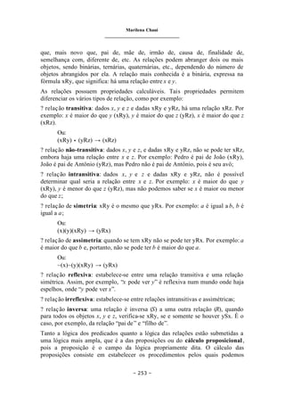 Marilena Chauí
_______________________________
– 253 –
que, mais novo que, pai de, mãe de, irmão de, causa de, finalidade de,
semelhança com, diferente de, etc. As relações podem abranger dois ou mais
objetos, sendo binárias, ternárias, quaternárias, etc., dependendo do número de
objetos abrangidos por ela. A relação mais conhecida é a binária, expressa na
fórmula xRy, que significa: há uma relação entre x e y.
As relações possuem propriedades calculáveis. Tais propriedades permitem
diferenciar os vários tipos de relação, como por exemplo:
? relação transitiva: dados x, y e z e dadas xRy e yRz, há uma relação xRz. Por
exemplo: x é maior do que y (xRy), y é maior do que z (yRz), x é maior do que z
(xRz).
Ou:
(xRy) • (yRz) → (xRz)
? relação não-transitiva: dados x, y e z, e dadas xRy e yRz, não se pode ter xRz,
embora haja uma relação entre x e z. Por exemplo: Pedro é pai de João (xRy),
João é pai de Antônio (yRz), mas Pedro não é pai de Antônio, pois é seu avô;
? relação intransitiva: dados x, y e z e dadas xRy e yRz, não é possível
determinar qual seria a relação entre x e z. Por exemplo: x é maior do que y
(xRy), y é menor do que z (yRz), mas não podemos saber se x é maior ou menor
do que z;
? relação de simetria: xRy é o mesmo que yRx. Por exemplo: a é igual a b, b é
igual a a;
Ou:
(x)(y)(xRy) → (yRx)
? relação de assimetria: quando se tem xRy não se pode ter yRx. Por exemplo: a
é maior do que b e, portanto, não se pode ter b é maior do que a.
Ou:
~(x)~(y)(xRy) → (yRx)
? relação reflexiva: estabelece-se entre uma relação transitiva e uma relação
simétrica. Assim, por exemplo, “x pode ver y” é reflexiva num mundo onde haja
espelhos, onde “y pode ver x”.
? relação irreflexiva: estabelece-se entre relações intransitivas e assimétricas;
? relação inversa: uma relação é inversa (S) a uma outra relação (R), quando
para todos os objetos x, y e z, verifica-se xRy, se e somente se houver ySx. É o
caso, por exemplo, da relação “pai de” e “filho de”.
Tanto a lógica dos predicados quanto a lógica das relações estão submetidas a
uma lógica mais ampla, que é a das proposições ou do cálculo proposicional,
pois a proposição é o campo da lógica propriamente dita. O cálculo das
proposições consiste em estabelecer os procedimentos pelos quais podemos
 
