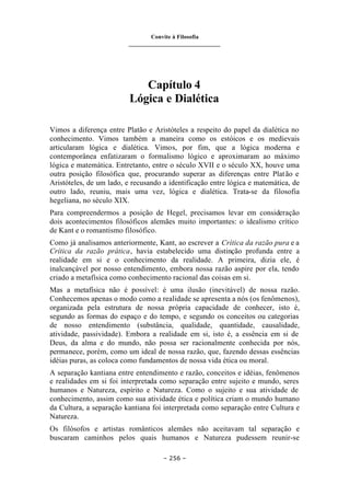 Convite à Filosofia
_______________________________
– 256 –
Capítulo 4
Lógica e Dialética
Vimos a diferença entre Platão e Aristóteles a respeito do papel da dialética no
conhecimento. Vimos também a maneira como os estóicos e os medievais
articularam lógica e dialética. Vimos, por fim, que a lógica moderna e
contemporânea enfatizaram o formalismo lógico e aproximaram ao máximo
lógica e matemática. Entretanto, entre o século XVII e o século XX, houve uma
outra posição filosófica que, procurando superar as diferenças entre Platão e
Aristóteles, de um lado, e recusando a identificação entre lógica e matemática, de
outro lado, reuniu, mais uma vez, lógica e dialética. Trata-se da filosofia
hegeliana, no século XIX.
Para compreendermos a posição de Hegel, precisamos levar em consideração
dois acontecimentos filosóficos alemães muito importantes: o idealismo crítico
de Kant e o romantismo filosófico.
Como já analisamos anteriormente, Kant, ao escrever a Crítica da razão pura e a
Crítica da razão prática, havia estabelecido uma distinção profunda entre a
realidade em si e o conhecimento da realidade. A primeira, dizia ele, é
inalcançável por nosso entendimento, embora nossa razão aspire por ela, tendo
criado a metafísica como conhecimento racional das coisas em si.
Mas a metafísica não é possível: é uma ilusão (inevitável) de nossa razão.
Conhecemos apenas o modo como a realidade se apresenta a nós (os fenômenos),
organizada pela estrutura de nossa própria capacidade de conhecer, isto é,
segundo as formas do espaço e do tempo, e segundo os conceitos ou categorias
de nosso entendimento (substância, qualidade, quantidade, causalidade,
atividade, passividade). Embora a realidade em si, isto é, a essência em si de
Deus, da alma e do mundo, não possa ser racionalmente conhecida por nós,
permanece, porém, como um ideal de nossa razão, que, fazendo dessas essências
idéias puras, as coloca como fundamentos de nossa vida ética ou moral.
A separação kantiana entre entendimento e razão, conceitos e idéias, fenômenos
e realidades em si foi interpretada como separação entre sujeito e mundo, seres
humanos e Natureza, espírito e Natureza. Como o sujeito e sua atividade de
conhecimento, assim como sua atividade ética e política criam o mundo humano
da Cultura, a separação kantiana foi interpretada como separação entre Cultura e
Natureza.
Os filósofos e artistas românticos alemães não aceitavam tal separação e
buscaram caminhos pelos quais humanos e Natureza pudessem reunir-se
 