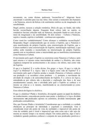 Marilena Chauí
_______________________________
– 257 –
novamente, ou, como diziam, pudessem “reconciliar-se”. Julgavam haver
encontrado o caminho para isso nas Artes. Elas seriam o reencontro dos humanos
e da Natureza, através da beleza e do sentimento estético ou da imaginação e da
sensibilidade.
Hegel, porém, recusou a solução romântica. Dizia ele que, no fundo, não tinha
havido reconciliação alguma. Enquanto Kant coloca tudo no sujeito, os
românticos haviam colocado tudo na Natureza, desejando fundir-se com ela por
meio da imaginação e da sensibilidade. Os dois termos – Cultura e Natureza,
sujeito e mundo, espírito e realidade – continuavam separados.
Como reuni-los verdadeiramente? Como alcançar a verdadeira reconciliação?
Respondeu Hegel: compreendendo que só existe o Espírito, que a Natureza é
uma manifestação do próprio Espírito, uma exteriorização do Espírito, que a
Cultura também é uma exteriorização do Espírito, manifestação espiritual, e que
ambos serão reunidos e reconciliados na interiorização do próprio Espírito,
quando este se reconhecer como a interioridade que se manifestou externamente
como Natureza e Cultura.
O movimento pelo qual o Espírito se exterioriza como Natureza e Cultura e pelo
qual retorna a si mesmo como interioridade de ambas é a História, não como
seqüência temporal de acontecimentos e de causas e de efeitos, mas como vida
do Espírito.
O que é o Espírito? É o verbo divino. Em grego: o logos. O que é a vida do
logos? (a História)? É a lógica. Que é a lógica como vida do Espírito? É o
movimento pelo qual o Espírito produz o mundo (Natureza e Cultura), conhece
sua produção e se reconhece como produtor – é, portanto, o movimento da
atividade de criação e de autoconhecimento do Espírito. É a ciência da lógica,
entendendo-se por ciência não a descrição e explicação dos fatos e de seus
encadeamentos causais, mas a atividade pela qual o Espírito se conhece a si
mesmo ao criar-se a si mesmo, manifestando-se ou exteriorizando-se como
Natureza e Cultura.
Essa ciência da lógica é a dialética.
O que é a dialética? Platão e Aristóteles, divergindo quanto ao papel da dialética
no conhecimento, concordavam porém num ponto: a dialética é o logos dividido
internamente em predicados opostos ou contrários, dividido internamente por
predicados contraditórios.
Ora, que fizeram Platão e Aristóteles? Consideraram que a realidade e a verdade
obedecem ao princípio de identidade e expulsam a contradição. Esta é
considerada irreal (do ponto de vista da realidade) e impossível (do ponto de
vista da verdade), pois é irreal e impossível que uma coisa seja e não seja ela
mesma ao mesmo tempo e na mesma relação. Em outras palavras, algo é real e
verdadeiro quando podemos conhecer o conjunto de seus predicados positivos e
 