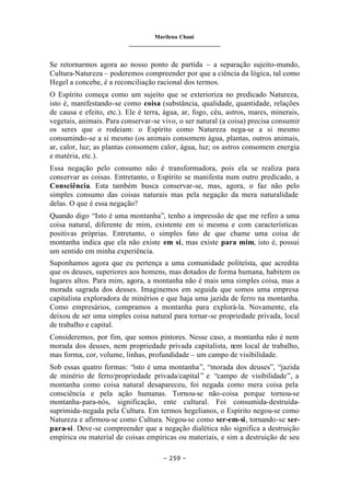 Marilena Chauí
_______________________________
– 259 –
Se retornarmos agora ao nosso ponto de partida – a separação sujeito-mundo,
Cultura-Natureza – poderemos compreender por que a ciência da lógica, tal como
Hegel a concebe, é a reconciliação racional dos termos.
O Espírito começa como um sujeito que se exterioriza no predicado Natureza,
isto é, manifestando-se como coisa (substância, qualidade, quantidade, relações
de causa e efeito, etc.). Ele é terra, água, ar, fogo, céu, astros, mares, minerais,
vegetais, animais. Para conservar-se vivo, o ser natural (a coisa) precisa consumir
os seres que o rodeiam: o Espírito como Natureza nega-se a si mesmo
consumindo-se a si mesmo (os animais consomem água, plantas, outros animais,
ar, calor, luz; as plantas consomem calor, água, luz; os astros consomem energia
e matéria, etc.).
Essa negação pelo consumo não é transformadora, pois ela se realiza para
conservar as coisas. Entretanto, o Espírito se manifesta num outro predicado, a
Consciência. Esta também busca conservar-se, mas, agora, o faz não pelo
simples consumo das coisas naturais mas pela negação da mera naturalidade
delas. O que é essa negação?
Quando digo “Isto é uma montanha”, tenho a impressão de que me refiro a uma
coisa natural, diferente de mim, existente em si mesma e com características
positivas próprias. Entretanto, o simples fato de que chame uma coisa de
montanha indica que ela não existe em si, mas existe para mim, isto é, possui
um sentido em minha experiência.
Suponhamos agora que eu pertença a uma comunidade politeísta, que acredita
que os deuses, superiores aos homens, mas dotados de forma humana, habitem os
lugares altos. Para mim, agora, a montanha não é mais uma simples coisa, mas a
morada sagrada dos deuses. Imaginemos em seguida que somos uma empresa
capitalista exploradora de minérios e que haja uma jazida de ferro na montanha.
Como empresários, compramos a montanha para explorá-la. Novamente, ela
deixou de ser uma simples coisa natural para tornar-se propriedade privada, local
de trabalho e capital.
Consideremos, por fim, que somos pintores. Nesse caso, a montanha não é nem
morada dos deuses, nem propriedade privada capitalista, nem local de trabalho,
mas forma, cor, volume, linhas, profundidade – um campo de visibilidade.
Sob essas quatro formas: “isto é uma montanha”, “morada dos deuses”, “jazida
de minério de ferro/propriedade privada/capital” e “campo de visibilidade”, a
montanha como coisa natural desapareceu, foi negada como mera coisa pela
consciência e pela ação humanas. Tornou-se não-coisa porque tornou-se
montanha-para-nós, significação, ente cultural. Foi consumida-destruída-
suprimida-negada pela Cultura. Em termos hegelianos, o Espírito negou-se como
Natureza e afirmou-se como Cultura. Negou-se como ser-em-si, tornando-se ser-
para-si. Deve-se compreender que a negação dialética não significa a destruição
empírica ou material de coisas empíricas ou materiais, e sim a destruição de seu
 
