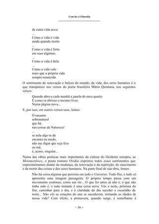 Convite à Filosofia
_______________________________
– 26 –
de outra vida nova
...
Como a vida é vida
ainda quando morte
...
Como a vida é forte
em suas algemas.
...
Como a vida é bela
...
Como a vida vale
mais que a própria vida
sempre renascida.
O sentimento de renovação e beleza do mundo, da vida, dos seres humanos é o
que transparece nos versos do poeta brasileiro Mário Quintana, nos seguintes
versos:
Quando abro a cada manhã a janela do meu quarto
É como se abrisse o mesmo livro
Numa página nova...
E, por isso, em outros versos seus, lemos:
O encanto
sobrenatural
que há
nas coisas da Natureza!
...
se nela algo te dá
encanto ou medo,
não me digas que seja feia
ou má,
é, acaso, singular...
Numa das obras poéticas mais importantes da cultura do Ocidente europeu, as
Metamorfoses, o poeta romano Ovídio exprimiu todos esses sentimentos que
experimentamos diante da mudança, da renovação e da repetição, do nascimento
e da morte das coisas e dos seres humanos. Na parte final de sua obra, lemos:
Não há coisa alguma que persista em todo o Universo. Tudo flui, e tudo só
apresenta uma imagem passageira. O próprio tempo passa com um
movimento contínuo, como um rio... O que foi antes já não é, o que não
tinha sido é, e todo instante é uma coisa nova. Vês a noite, próxima do
fim, caminhar para o dia, e à claridade do dia suceder a escuridão da
noite... Não vês as estações do ano se sucederem, imitando as idades de
nossa vida? Com efeito, a primavera, quando surge, é semelhante à
 
