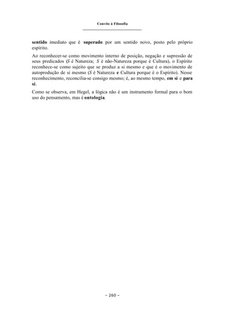 Convite à Filosofia
_______________________________
– 260 –
sentido imediato que é superado por um sentido novo, posto pelo próprio
espírito.
Ao reconhecer-se como movimento interno de posição, negação e supressão de
seus predicados (S é Natureza; S é não-Natureza porque é Cultura), o Espírito
reconhece-se como sujeito que se produz a si mesmo e que é o movimento de
autoprodução de si mesmo (S é Natureza e Cultura porque é o Espírito). Nesse
reconhecimento, reconcilia-se consigo mesmo; é, ao mesmo tempo, em si e para
si.
Como se observa, em Hegel, a lógica não é um instrumento formal para o bom
uso do pensamento, mas é ontologia.
 