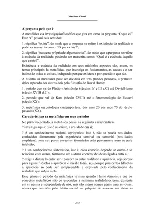 Marilena Chauí
_______________________________
– 263 –
A pergunta pelo que é
A metafísica é a investigação filosófica que gira em torno da pergunta “O que é?”
Este “é” possui dois sentidos:
1. significa “existe”, de modo que a pergunta se refere à existência da realidade e
pode ser transcrita como: “O que existe?”;
2. significa “natureza própria de alguma coisa”, de modo que a pergunta se refere
à essência da realidade, podendo ser transcrita como: “Qual é a essência daquilo
que existe?”.
Existência e essência da realidade em seus múltiplos aspectos são, assim, os
temas principais da metafísica, que investiga os fundamentos, as causas e o ser
íntimo de todas as coisas, indagando por que existem e por que são o que são.
A história da metafísica pode ser dividida em três grandes períodos, o primeiro
deles separado dos outros dois pela filosofia de David Hume:
1. período que vai de Platão e Aristóteles (séculos IV e III a.C.) até David Hume
(século XVIII d.C.);
2. período que vai de Kant (século XVIII) até a fenomenologia de Husserl
(século XX);
3. metafísica ou ontologia contemporânea, dos anos 20 aos anos 70 do século
passado (XX).
Características da metafísica em seus períodos
No primeiro período, a metafísica possui as seguintes características:
? investiga aquilo que é ou existe, a realidade em si;
? é um conhecimento racional apriorístico, isto é, não se baseia nos dados
conhecidos diretamente pela experiência sensível ou sensorial (nos dados
empíricos), mas nos puros conceitos formulados pelo pensamento puro ou pelo
intelecto;
? é um conhecimento sistemático, isto é, cada conceito depende de outros e se
relaciona com outros, formando um sistema coerente de idéias ligadas entre si;
? exige a distinção entre ser e parecer ou entre realidade e aparência, seja porque
para alguns filósofos a aparência é irreal e falsa, seja porque para certos filósofos
a aparência só pode ser compreendida e explicada pelo conhecimento da
realidade que subjaz a ela.
Esse primeiro período da metafísica termina quando Hume demonstra que os
conceitos metafísicos não correspondem a nenhuma realidade externa, existente
em si mesma e independente de nós, mas são meros nomes gerais para as coisas,
nomes que nos vêm pelo hábito mental ou psíquico de associar em idéias as
 