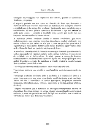 Convite à Filosofia
_______________________________
– 264 –
sensações, as percepções e as impressões dos sentidos, quando são constantes,
freqüentes e regulares.
O segundo período tem seu centro na filosofia de Kant, que demonstra a
impossibilidade dos conceitos tradicionais da metafísica para alcançar e conhecer
a realidade em si das coisas. Em seu lugar, Kant propõe que a metafísica seja o
conhecimento de nossa própria capacidade de conhecer – seja uma críticav
da
razão pura teórica – tomando a realidade como aquilo que existe para nós
enquanto somos o sujeito do conhecimento.
A metafísica poderá continuar usando o mesmo vocabulário que usava
tradicionalmente, mas o sentido conceitual das palavras mudará totalmente, pois
não se referem ao que existe em si e por si, mas ao que existe para nós e é
organizado por nossa razão. Embora com muitas diferenças (que veremos mais
tarde), Husserl trilhará um caminho próximo ao de Kant.
A metafísica contemporânea é chamada de ontologia (veremos posteriormente o
sentido dessa palavra) e procura superar tanto a antiga metafísica (conhecimento
da realidade em si, independente de nós), quanto a concepção kantiana
(conhecimento da realidade como aquilo que é para nós, porque posto por nossa
razão). Considera o objeto da metafísica a relação originária mundo-homem.
Suas principais características são:
? investiga os diferentes modos como os entes ou os seres existem;
? investiga a essência ou o sentido (a significação) e a estrutura desses entes ou
seres;
? investiga a relação necessária entre a existência e a essência dos entes e o
modo como aparecem para nossa consciência, manifestação que se dá nas várias
formas em que a consciência se realiza (percepção, imaginação, memória,
linguagem, intersubjetividade, reflexão, ação moral e política, prática artística,
técnicas);
? alguns consideram que a metafísica ou ontologia contemporânea deveria ser
chamada de descritiva, porque, em vez de oferecer uma explicação apriorística da
realidade, é uma interpretação racional da lógica da realidade, descrevendo as
estruturas do mundo e as do nosso pensamento.
 