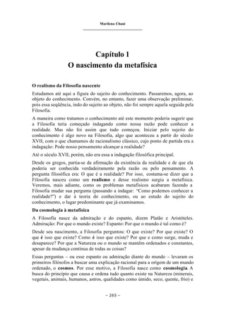 Marilena Chauí
_______________________________
– 265 –
Capítulo 1
O nascimento da metafísica
O realismo da Filosofia nascente
Estudamos até aqui a figura do sujeito do conhecimento. Passaremos, agora, ao
objeto do conhecimento. Convém, no entanto, fazer uma observação preliminar,
pois essa seqüência, indo do sujeito ao objeto, não foi sempre aquela seguida pela
Filosofia.
A maneira como tratamos o conhecimento até este momento poderia sugerir que
a Filosofia teria começado indagando como nossa razão pode conhecer a
realidade. Mas não foi assim que tudo começou. Iniciar pelo sujeito do
conhecimento é algo novo na Filosofia, algo que aconteceu a partir do século
XVII, com o que chamamos de racionalismo clássico, cujo ponto de partida era a
indagação: Pode nosso pensamento alcançar a realidade?
Até o século XVII, porém, não era essa a indagação filosófica principal.
Desde os gregos, partia-se da afirmação da existência da realidade e de que ela
poderia ser conhecida verdadeiramente pela razão ou pelo pensamento. A
pergunta filosófica era: O que é a realidade? Por isso, costuma-se dizer que a
Filosofia nasceu como um realismo e desse realismo surgiu a metafísica.
Veremos, mais adiante, como os problemas metafísicos acabaram fazendo a
Filosofia mudar sua pergunta (passando a indagar: “Como podemos conhecer a
realidade?”) e dar à teoria do conhecimento, ou ao estudo do sujeito do
conhecimento, o lugar predominante que já examinamos.
Da cosmologia à metafísica
A Filosofia nasce da admiração e do espanto, dizem Platão e Aristóteles.
Admiração: Por que o mundo existe? Espanto: Por que o mundo é tal como é?
Desde seu nascimento, a Filosofia perguntou: O que existe? Por que existe? O
que é isso que existe? Como é isso que existe? Por que e como surge, muda e
desaparece? Por que a Natureza ou o mundo se mantêm ordenados e constantes,
apesar da mudança contínua de todas as coisas?
Essas perguntas – ou esse espanto ou admiração diante do mundo – levaram os
primeiros filósofos a buscar uma explicação racional para a origem de um mundo
ordenado, o cosmos. Por esse motivo, a Filosofia nasce como cosmologia. A
busca do princípio que causa e ordena tudo quanto existe na Natureza (minerais,
vegetais, animais, humanos, astros, qualidades como úmido, seco, quente, frio) e
 