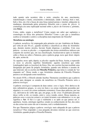 Convite à Filosofia
_______________________________
– 266 –
tudo quanto nela acontece (dia e noite, estações do ano, nascimento,
transformação e morte, crescimento e diminuição, saúde e doença, bem e mal,
belo e feio, etc.) foi a busca de uma força natural perene e imortal, subjacente às
mudanças, denominada pelos primeiros filósofos com o nome de physis. A
cosmologia era uma explicação racional sobre a physis do Universo e, portanto,
uma física.
Como, então, surgiu a metafísica? Como surgiu um saber que suplantou a
cosmologia ou física dos primeiros filósofos? Como e por que a metafísica
acabou se tornando o centro e a disciplina mais importante da Filosofia?
Metafísica ou ontologia
A palavra metafísica foi empregada pela primeira vez por Andrônico de Rodes,
por volta do ano 50 a.C., quando recolheu e classificou as obras de Aristóteles
que, durante muitos séculos, haviam ficado dispersas e perdidas. Com essa
palavra – ta meta ta physika -, o organizador dos textos aristotélicos indicava um
conjunto de escritos que, em sua classificação, localizavam-se após os tratados
sobre a física ou sobre a Natureza, pois a palavra grega meta quer dizer: depois
de, após, acima de.
Ta: aqueles; meta: após, depois; ta physika: aqueles da física. Assim, a expressão
ta meta ta physika significa literalmente: aqueles [escritos] que estão
[catalogados] após os [escritos] da física. Ora, tais escritos haviam recebido uma
designação por parte do próprio Aristóteles, quando este definira o assunto de
que tratavam: são os escritos da Filosofia Primeira, cujo tema é o estudo do “ser
enquanto ser”. Desse modo, o que Aristóteles chamou de Filosofia Primeira
passou a ser designado como metafísica.
No século XVII, o filósofo alemão Jacobus Thomasius considerou que a palavra
correta para designar os estudos da metafísica ou Filosofia Primeira seria a
palavra ontologia.
A palavra ontologia é composta de duas outras: onto e logia. Onto deriva-se de
dois substantivos gregos, ta onta (os bens e as coisas realmente possuídas por
alguém) e ta eonta (as coisas realmente existentes). Essas duas palavras, por sua
vez, derivam-se do verbo ser, que, em grego, se diz einai. O particípio presente
desse verbo se diz on (sendo, ente) e ontos (sendo, entes). Dessa maneira, as
palavras onta e eonta (as coisas) e on (ente) levaram a um substantivo: to on, que
significa o Ser. O Ser é o que é realmente e se opõe ao que parece ser, à
aparência. Assim, ontologia significa: estudo ou conhecimento do Ser, dos entes
ou das coisas tais como são em si mesmas, real e verdadeiramente.
Por que Thomasius julgou a palavra ontologia mais adequada do que a palavra
metafísica? Para responder a essa pergunta devemos retornar ao que escreveu
Aristóteles, quando propôs a Filosofia Primeira.
 