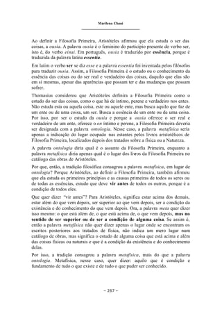 Marilena Chauí
_______________________________
– 267 –
Ao definir a Filosofia Primeira, Aristóteles afirmou que ela estuda o ser das
coisas, a ousia. A palavra ousia é o feminino do particípio presente do verbo ser,
isto é, do verbo einai. Em português, ousia é traduzido por essência, porque é
traduzida da palavra latina essentia.
Em latim o verbo ser se diz esse e a palavra essentia foi inventada pelos filósofos
para traduzir ousia. Assim, a Filosofia Primeira é o estudo ou o conhecimento da
essência das coisas ou do ser real e verdadeiro das coisas, daquilo que elas são
em si mesmas, apesar das aparências que possam ter e das mudanças que possam
sofrer.
Thomasius considerou que Aristóteles definira a Filosofia Primeira como o
estudo do ser das coisas, como o que há de íntimo, perene e verdadeiro nos entes.
Não estuda esta ou aquela coisa, este ou aquele ente, mas busca aquilo que faz de
um ente ou de uma coisa, um ser. Busca a essência de um ente ou de uma coisa.
Por isso, por ser o estudo da ousia e porque a ousia oferece o ser real e
verdadeiro de um ente, oferece o on íntimo e perene, a Filosofia Primeira deveria
ser designada com a palavra ontologia. Nesse caso, a palavra metafísica seria
apenas a indicação do lugar ocupado nas estantes pelos livros aristotélicos de
Filosofia Primeira, localizados depois dos tratados sobre a física ou a Natureza.
A palavra ontologia diria qual é o assunto da Filosofia Primeira, enquanto a
palavra metafísica diria apenas qual é o lugar dos livros da Filosofia Primeira no
catálogo das obras de Aristóteles.
Por que, então, a tradição filosófica consagrou a palavra metafísica, em lugar de
ontologia? Porque Aristóteles, ao definir a Filosofia Primeira, também afirmou
que ela estuda os primeiros princípios e as causas primeiras de todos os seres ou
de todas as essências, estudo que deve vir antes de todos os outros, porque é a
condição de todos eles.
Que quer dizer “vir antes”? Para Aristóteles, significa estar acima dos demais,
estar além do que vem depois, ser superior ao que vem depois, ser a condição da
existência e do conhecimento do que vem depois. Ora, a palavra meta quer dizer
isso mesmo: o que está além de, o que está acima de, o que vem depois, mas no
sentido de ser superior ou de ser a condição de alguma coisa. Se assim é,
então a palavra metafísica não quer dizer apenas o lugar onde se encontram os
escritos posteriores aos tratados de física, não indica um mero lugar num
catálogo de obras, mas significa o estudo de alguma coisa que está acima e além
das coisas físicas ou naturais e que é a condição da existência e do conhecimento
delas.
Por isso, a tradição consagrou a palavra metafísica, mais do que a palavra
ontologia. Metafísica, nesse caso, quer dizer: aquilo que é condição e
fundamento de tudo o que existe e de tudo o que puder ser conhecido.
 