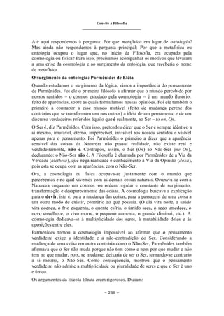 Convite à Filosofia
_______________________________
– 268 –
Até aqui respondemos à pergunta: Por que metafísica em lugar de ontologia?
Mas ainda não respondemos à pergunta principal: Por que a metafísica ou
ontologia ocupou o lugar que, no início da Filosofia, era ocupado pela
cosmologia ou física? Para isso, precisamos acompanhar os motivos que levaram
a uma crise da cosmologia e ao surgimento da ontologia, que receberia o nome
de metafísica.
O surgimento da ontologia: Parmênides de Eléia
Quando estudamos o surgimento da lógica, vimos a importância do pensamento
de Parmênides. Foi ele o primeiro filósofo a afirmar que o mundo percebido por
nossos sentidos – o cosmos estudado pela cosmologia – é um mundo ilusório,
feito de aparências, sobre as quais formulamos nossas opiniões. Foi ele também o
primeiro a contrapor a esse mundo mutável (feito de mudança perene dos
contrários que se transformam uns nos outros) a idéia de um pensamento e de um
discurso verdadeiros referidos àquilo que é realmente, ao Ser – to on, On.
O Ser é, diz Parmênides. Com isso, pretendeu dizer que o Ser é sempre idêntico a
si mesmo, imutável, eterno, imperecível, invisível aos nossos sentidos e visível
apenas para o pensamento. Foi Parmênides o primeiro a dizer que a aparência
sensível das coisas da Natureza não possui realidade, não existe real e
verdadeiramente, não é. Contrapôs, assim, o Ser (On) ao Não-Ser (me On),
declarando: o Não-Ser não é. A Filosofia é chamada por Parmênides de a Via da
Verdade (aletheia), que nega realidade e conhecimento à Via da Opinião (doxa),
pois esta se ocupa com as aparências, com o Não-Ser.
Ora, a cosmologia ou física ocupava-se justamente com o mundo que
percebemos e no qual vivemos com as demais coisas naturais. Ocupava-se com a
Natureza enquanto um cosmos ou ordem regular e constante de surgimento,
transformação e desaparecimento das coisas. A cosmologia buscava a explicação
para o devir, isto é, para a mudança das coisas, para a passagem de uma coisa a
um outro modo de existir, contrário ao que possuía. (O dia vira noite, a saúde
vira doença, o frio esquenta, o quente esfria, o úmido seca, o seco umedece, o
novo envelhece, o vivo morre, o pequeno aumenta, o grande diminui, etc.). A
cosmologia dedicava-se à multiplicidade dos seres, à mutabilidade deles e às
oposições entre eles.
Parmênides tornou a cosmologia impossível ao afirmar que o pensamento
verdadeiro exige a identidade e a não-contradição do Ser. Considerando a
mudança de uma coisa em outra contrária como o Não-Ser, Parmênides também
afirmava que o Ser não muda porque não tem como e nem por que mudar e não
tem no que mudar, pois, se mudasse, deixaria de ser o Ser, tornando-se contrário
a si mesmo, o Não-Ser. Como conseqüência, mostrou que o pensamento
verdadeiro não admite a multiplicidade ou pluralidade de seres e que o Ser é uno
e único.
Os argumentos da Escola Eleata eram rigorosos. Diziam:
 