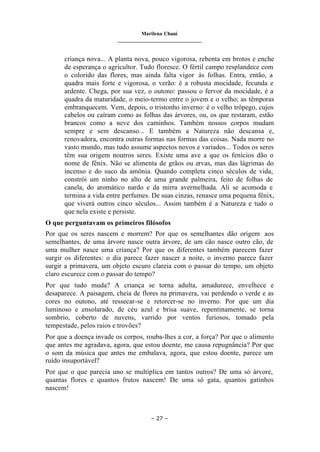 Marilena Chauí
_______________________________
– 27 –
criança nova... A planta nova, pouco vigorosa, rebenta em brotos e enche
de esperança o agricultor. Tudo floresce. O fértil campo resplandece com
o colorido das flores, mas ainda falta vigor às folhas. Entra, então, a
quadra mais forte e vigorosa, o verão: é a robusta mocidade, fecunda e
ardente. Chega, por sua vez, o outono: passou o fervor da mocidade, é a
quadra da maturidade, o meio-termo entre o jovem e o velho; as têmporas
embranquecem. Vem, depois, o tristonho inverno: é o velho trôpego, cujos
cabelos ou caíram como as folhas das árvores, ou, os que restaram, estão
brancos como a neve dos caminhos. Também nossos corpos mudam
sempre e sem descanso... E também a Natureza não descansa e,
renovadora, encontra outras formas nas formas das coisas. Nada morre no
vasto mundo, mas tudo assume aspectos novos e variados... Todos os seres
têm sua origem noutros seres. Existe uma ave a que os fenícios dão o
nome de fênix. Não se alimenta de grãos ou ervas, mas das lágrimas do
incenso e do suco da amônia. Quando completa cinco séculos de vida,
constrói um ninho no alto de uma grande palmeira, feito de folhas de
canela, do aromático nardo e da mirra avermelhada. Ali se acomoda e
termina a vida entre perfumes. De suas cinzas, renasce uma pequena fênix,
que viverá outros cinco séculos... Assim também é a Natureza e tudo o
que nela existe e persiste.
O que perguntavam os primeiros filósofos
Por que os seres nascem e morrem? Por que os semelhantes dão origem aos
semelhantes, de uma árvore nasce outra árvore, de um cão nasce outro cão, de
uma mulher nasce uma criança? Por que os diferentes também parecem fazer
surgir os diferentes: o dia parece fazer nascer a noite, o inverno parece fazer
surgir a primavera, um objeto escuro clareia com o passar do tempo, um objeto
claro escurece com o passar do tempo?
Por que tudo muda? A criança se torna adulta, amadurece, envelhece e
desaparece. A paisagem, cheia de flores na primavera, vai perdendo o verde e as
cores no outono, até ressecar-se e retorcer-se no inverno. Por que um dia
luminoso e ensolarado, de céu azul e brisa suave, repentinamente, se torna
sombrio, coberto de nuvens, varrido por ventos furiosos, tomado pela
tempestade, pelos raios e trovões?
Por que a doença invade os corpos, rouba-lhes a cor, a força? Por que o alimento
que antes me agradava, agora, que estou doente, me causa repugnância? Por que
o som da música que antes me embalava, agora, que estou doente, parece um
ruído insuportável?
Por que o que parecia uno se multiplica em tantos outros? De uma só árvore,
quantas flores e quantos frutos nascem! De uma só gata, quantos gatinhos
nascem!
 