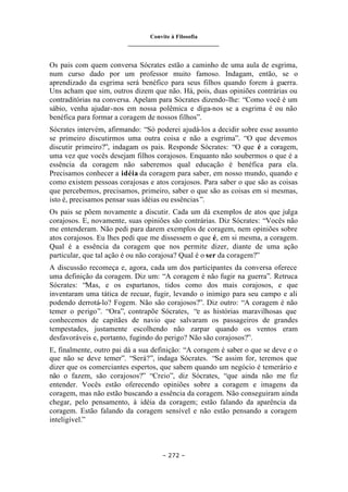 Convite à Filosofia
_______________________________
– 272 –
Os pais com quem conversa Sócrates estão a caminho de uma aula de esgrima,
num curso dado por um professor muito famoso. Indagam, então, se o
aprendizado da esgrima será benéfico para seus filhos quando forem à guerra.
Uns acham que sim, outros dizem que não. Há, pois, duas opiniões contrárias ou
contraditórias na conversa. Apelam para Sócrates dizendo-lhe: “Como você é um
sábio, venha ajudar-nos em nossa polêmica e diga-nos se a esgrima é ou não
benéfica para formar a coragem de nossos filhos”.
Sócrates intervém, afirmando: “Só poderei ajudá-los a decidir sobre esse assunto
se primeiro discutirmos uma outra coisa e não a esgrima”. “O que devemos
discutir primeiro?”, indagam os pais. Responde Sócrates: “O que é a coragem,
uma vez que vocês desejam filhos corajosos. Enquanto não soubermos o que é a
essência da coragem não saberemos qual educação é benéfica para ela.
Precisamos conhecer a idéia da coragem para saber, em nosso mundo, quando e
como existem pessoas corajosas e atos corajosos. Para saber o que são as coisas
que percebemos, precisamos, primeiro, saber o que são as coisas em si mesmas,
isto é, precisamos pensar suas idéias ou essências”.
Os pais se põem novamente a discutir. Cada um dá exemplos de atos que julga
corajosos. E, novamente, suas opiniões são contrárias. Diz Sócrates: “Vocês não
me entenderam. Não pedi para darem exemplos de coragem, nem opiniões sobre
atos corajosos. Eu lhes pedi que me dissessem o que é, em si mesma, a coragem.
Qual é a essência da coragem que nos permite dizer, diante de uma ação
particular, que tal ação é ou não corajosa? Qual é o ser da coragem?”
A discussão recomeça e, agora, cada um dos participantes da conversa oferece
uma definição da coragem. Diz um: “A coragem é não fugir na guerra”. Retruca
Sócrates: “Mas, e os espartanos, tidos como dos mais corajosos, e que
inventaram uma tática de recuar, fugir, levando o inimigo para seu campo e ali
podendo derrotá-lo? Fogem. Não são corajosos?”. Diz outro: “A coragem é não
temer o perigo”. “Ora”, contrapõe Sócrates, “e as histórias maravilhosas que
conhecemos de capitães de navio que salvaram os passageiros de grandes
tempestades, justamente escolhendo não zarpar quando os ventos eram
desfavoráveis e, portanto, fugindo do perigo? Não são corajosos?”.
E, finalmente, outro pai dá a sua definição: “A coragem é saber o que se deve e o
que não se deve temer”. “Será?”, indaga Sócrates. “Se assim for, teremos que
dizer que os comerciantes espertos, que sabem quando um negócio é temerário e
não o fazem, são corajosos?” “Creio”, diz Sócrates, “que ainda não me fiz
entender. Vocês estão oferecendo opiniões sobre a coragem e imagens da
coragem, mas não estão buscando a essência da coragem. Não conseguiram ainda
chegar, pelo pensamento, à idéia da coragem; estão falando da aparência da
coragem. Estão falando da coragem sensível e não estão pensando a coragem
inteligível.”
 