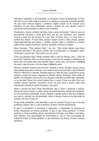 Convite à Filosofia
_______________________________
– 274 –
Decaídos, separados e desesperados, os humanos teriam desaparecido se Eros
não lhes tivesse dado órgãos sexuais e os ajudasse a procurar a metade perdida.
Os que eram homens duplos e mulheres duplas amam os de mesmo sexo,
enquanto os que eram andróginos amam a pessoa do sexo oposto. Amar é
encontrar a nossa metade e o amor é esse encontro.
Finalmente, o poeta, anfitrião da festa, toma a palavra dizendo: Todos os que me
precederam louvaram o amor pelo bem que faz aos humanos, mas nenhum
louvou o amor por ele mesmo. É o que farei. O amor, Eros, é o mais belo, o
melhor dos deuses. O mais belo, porque sempre jovem e sutil, porque penetra
imperceptivelmente nas almas; o melhor, porque odeia a violência e a desfaz
onde existir; inspira os artistas e poetas, trazendo a beleza ao mundo.
Resta Sócrates. “Não poderei falar”, diz ele. “Não tenho talento para fazer
discursos tão belos.” Os outros, porém, não se conformam e o obrigam a falar.
“Está bem”, retruca ele. “Mas falarei do meu jeito.”
Com essa pequena frase, Platão mudará todo o tom do diálogo, pois, “falar do
meu jeito” significa: Não vou fazer elogios e louvores às imagens e aparências do
amor, não vou emitir mais uma opinião sobre o amor, mas vou buscar a essência
do amor, o ser do amor, vou investigar a idéia do amor.
Sócrates também começa com um mito. Quando a deusa Afrodite nasceu, houve
uma grande festa para os deuses, mas esqueceram-se de convidar a deusa Penúria
(Pênia). Miserável e faminta, Penúria esperou o final da festa, esgueirou-se pelos
jardins e comeu os restos, enquanto os demais deuses dormiam. Num canto do
jardim, viu Engenho Astuto (Poros) e desejou conceber um filho dele, deitando-
se ao seu lado. Desse ato sexual nasceu Eros, o amor. Como sua mãe, Eros está
sempre carente, faminto, miserável; como seu pai, Eros é astuto, sabe criar
expedientes engenhosos para conseguir o que quer.
Qual o sentido do mito? Nele descobrimos que o amor é carência e astúcia,
desejo de saciar a fome e a sede, desejo de preenchimento, desejo de completar-
se e de encontrar a plenitude. Amar é desejar o amado como o que nos completa,
nos sacia e satisfaz, nos dá plenitude. Amar é desejar fundir-se na plenitude do
amado e ser um só com ele.
O que pode completar e dar plenitude a um ser carente? O que é em si mesmo
completo e pleno, isto é, o que é perfeito. O amor é desejo de perfeição.
O que é a perfeição? A harmonia, a proporção, a integridade ou inteireza da
forma. Desejamos as formas perfeitas. O que é uma forma perfeita? A forma
perfeita é a forma acabada, plena, inteiramente realizada, sem falhas, sem faltas,
sem defeitos, sem necessidade de transformar-se, isto é, sem necessidade de
mudar de forma. A forma perfeita é o que chamamos de beleza. O amor é desejo
de beleza.
 