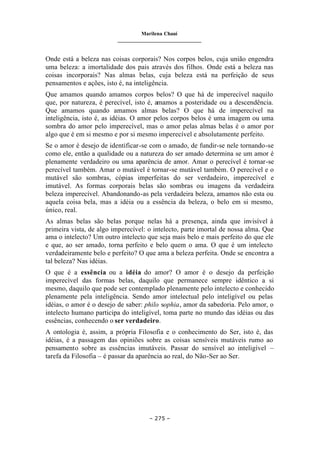Marilena Chauí
_______________________________
– 275 –
Onde está a beleza nas coisas corporais? Nos corpos belos, cuja união engendra
uma beleza: a imortalidade dos pais através dos filhos. Onde está a beleza nas
coisas incorporais? Nas almas belas, cuja beleza está na perfeição de seus
pensamentos e ações, isto é, na inteligência.
Que amamos quando amamos corpos belos? O que há de imperecível naquilo
que, por natureza, é perecível, isto é, amamos a posteridade ou a descendência.
Que amamos quando amamos almas belas? O que há de imperecível na
inteligência, isto é, as idéias. O amor pelos corpos belos é uma imagem ou uma
sombra do amor pelo imperecível, mas o amor pelas almas belas é o amor por
algo que é em si mesmo e por si mesmo imperecível e absolutamente perfeito.
Se o amor é desejo de identificar-se com o amado, de fundir-se nele tornando-se
como ele, então a qualidade ou a natureza do ser amado determina se um amor é
plenamente verdadeiro ou uma aparência de amor. Amar o perecível é tornar-se
perecível também. Amar o mutável é tornar-se mutável também. O perecível e o
mutável são sombras, cópias imperfeitas do ser verdadeiro, imperecível e
imutável. As formas corporais belas são sombras ou imagens da verdadeira
beleza imperecível. Abandonando-as pela verdadeira beleza, amamos não esta ou
aquela coisa bela, mas a idéia ou a essência da beleza, o belo em si mesmo,
único, real.
As almas belas são belas porque nelas há a presença, ainda que invisível à
primeira vista, de algo imperecível: o intelecto, parte imortal de nossa alma. Que
ama o intelecto? Um outro intelecto que seja mais belo e mais perfeito do que ele
e que, ao ser amado, torna perfeito e belo quem o ama. O que é um intelecto
verdadeiramente belo e perfeito? O que ama a beleza perfeita. Onde se encontra a
tal beleza? Nas idéias.
O que é a essência ou a idéia do amor? O amor é o desejo da perfeição
imperecível das formas belas, daquilo que permanece sempre idêntico a si
mesmo, daquilo que pode ser contemplado plenamente pelo intelecto e conhecido
plenamente pela inteligência. Sendo amor intelectual pelo inteligível ou pelas
idéias, o amor é o desejo de saber: philo sophia, amor da sabedoria. Pelo amor, o
intelecto humano participa do inteligível, toma parte no mundo das idéias ou das
essências, conhecendo o ser verdadeiro.
A ontologia é, assim, a própria Filosofia e o conhecimento do Ser, isto é, das
idéias, é a passagem das opiniões sobre as coisas sensíveis mutáveis rumo ao
pensamento sobre as essências imutáveis. Passar do sensível ao inteligível –
tarefa da Filosofia – é passar da aparência ao real, do Não-Ser ao Ser.
 
