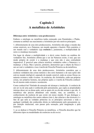 Convite à Filosofia
_______________________________
– 276 –
Capítulo 2
A metafísica de Aristóteles
Diferença entre Aristóteles e seus predecessores
Embora a ontologia ou metafísica tenha começado com Parmênides e Platão,
costuma-se atribuir seu nascimento a Aristóteles por três motivos principais:
1. diferentemente de seus dois predecessores, Aristóteles não julga o mundo das
coisas sensíveis, ou a Natureza, um mundo aparente e ilusório. Pelo contrário, é
um mundo real e verdadeiro cuja essência é, justamente, a multiplicidade de
seres e a mudança incessante.
Em lugar de afastar a multiplicidade e o devir como ilusões ou sombras do
verdadeiro Ser, Aristóteles afirma que o ser da Natureza existe, é real, que seu
modo próprio de existir é a mudança e que esta não é uma contradição
impensável. É possível uma ciência teorética verdadeira sobre a Natureza e a
mudança: a física. Mas é preciso, primeiro, demonstrar que o objeto da física é
um ser real e verdadeiro e isso é tarefa da Filosofia Primeira ou da metafísica.
2. diferentemente de seus dois predecessores, Aristóteles considera que a
essência verdadeira das coisas naturais e dos seres humanos e de suas ações não
está no mundo inteligível, separado do mundo sensível, onde as coisas físicas ou
naturais existem e onde vivemos. As essências, diz Aristóteles, estão nas próprias
coisas, nos próprios homens, nas próprias ações e é tarefa da Filosofia conhecê-
las ali mesmo onde existem e acontecem.
Como conhecê-las? Partindo da sensação até alcançar a intelecção. A essência de
um ser ou de uma ação é conhecida pelo pensamento, que capta as propriedades
internas desse ser ou dessa ação, sem as quais ele ou ela não seriam o que são. A
metafísica não precisa abandonar este mundo, mas, ao contrário, é o
conhecimento da essência do que existe em nosso mundo. O que distingue a
ontologia ou metafísica dos outros saberes (isto é, das ciências e das técnicas) é o
fato de que nela as verdades primeiras ou os princípios universais e toda e
qualquer realidade são conhecidos direta ou indiretamente pelo pensamento ou
por intuição intelectual, sem passar pela sensação, pela imaginação e pela
memória.
3. ao se dedicar à Filosofia Primeira ou metafísica, a Filosofia descobre que há
diferentes tipos ou modalidades de essências ou de ousiai.
 