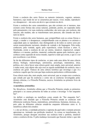 Marilena Chauí
_______________________________
– 277 –
Existe a essência dos seres físicos ou naturais (minerais, vegetais, animais,
humanos), cujo modo de ser se caracteriza por nascer, viver, mudar, reproduzir-
se e desaparecer – são seres em devir e que existem no devir.
Existe a essência dos seres matemáticos, que não existem em si mesmos, mas
existem como formas das coisas naturais, podendo, porém, ser separados delas
pelo pensamento e ter suas essências conhecidas; são seres que, por essência, não
nascem, não mudam, não se transformam nem perecem, não estando em devir
nem no devir.
Existe a essência dos seres humanos, que compartilham com as coisas físicas o
surgir, o mudar e o desaparecer, compartilhando com as plantas e os animais a
capacidade para se reproduzir, mas distinguindo-se de todos os outros seres por
serem essencialmente racionais, dotados de vontade e de linguagem. Pela razão,
conhecem; pela vontade, agem; pela experiência, criam técnicas e artes. E,
finalmente, existe a essência de um ser eterno, imutável, imperecível, sempre
idêntico a si mesmo, perfeito, imaterial, conhecido apenas pelo intelecto, que o
conhece como separado de nosso mundo, superior a tudo que existe, e que é o ser
por excelência: o ser divino.
Se há tão diferentes tipos de essências, se para cada uma delas há uma ciência
(física, biologia, meteorologia, astronomia, psicologia, matemática, ética,
política, etc.), deve haver uma ciência geral, mais ampla, mais universal, anterior
a todas essas, cujo objeto não seja essa ou aquela modalidade de essência, mas a
essência em geral. Trata-se de uma ciência teorética que investiga o que é a
essência e aquilo que faz com que haja essências particulares e diferenciadas.
Essa ciência mais alta, mais ampla, mais universal, que se ocupa com a essência,
que estuda por que há essências e como são as essências investigadas pelas
demais ciências, é a Filosofia Primeira, escreve Aristóteles no primeiro livro da
Metafísica.
A metafísica aristotélica
Na Metafísica, Aristóteles afirma que a Filosofia Primeira estuda os primeiros
princípios e as causas primeiras de todas as coisas e investiga “o Ser enquanto
Ser”.
Ao definir a ontologia ou metafísica como estudo do “Ser enquanto Ser”,
Aristóteles está dizendo que a Filosofia Primeira estuda as essências sem
diferenciar essências físicas, matemáticas, astronômicas, humanas, técnicas, etc.,
pois cabe às diferentes ciências estudá-las enquanto diferentes entre si. À
metafísica cabem três estudos:
1. o do ser divino, a realidade primeira e suprema da qual todo o restante procura
aproximar-se, imitando sua perfeição imutável. As coisas se transformam, diz
Aristóteles, porque desejam encontrar sua essência total e perfeita, imutável
como a essência divina. É pela mudança incessante que buscam imitar o que não
 
