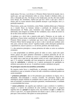 Convite à Filosofia
_______________________________
– 278 –
muda nunca. Por isso, o ser divino é o Primeiro Motor Imóvel do mundo, isto é,
aquilo que, sem agir diretamente sobre as coisas, ficando à distância delas, as
atrai, é desejado por elas. Tal desejo as faz mudar para, um dia, não mais mudar
(esse desejo, diz Aristóteles, explica por que há o devir e por que o devir é
eterno, pois as coisas naturais nunca poderão alcançar o que desejam, isto é, a
perfeição imutável).
Observamos, assim, que Aristóteles, como Platão, também afirma que a Natureza
ou o mundo físico ou humano imitam a perfeição do imutável; porém,
diferentemente de Platão, para Aristóteles essa imitação não é uma cópia
deformada, uma imagem ou sombra do Ser verdadeiro, mas o modo de existir ou
de ser das coisas naturais e humanas.
A mudança ou o devir são a maneira pela qual a Natureza, ao seu modo, se
aperfeiçoa e busca imitar a perfeição do imutável divino. O ser divino chama-se
Primeiro Motor porque é o princípio que move toda a realidade, e chama-se
Primeiro Motor Imóvel porque não se move e não é movido por nenhum outro
ente, pois, como já vimos, movervi
significa mudar, sofrer alterações qualitativas
e quantitativas, nascer é perecer, e o ser divino, perfeito, não muda nunca;
2. o dos primeiros princípios e causas primeiras de todos os seres ou essências
existentes;
3. o das propriedades ou atributos gerais de todos os seres, sejam eles quais
forem, graças aos quais podemos determinar a essência particular de um ser
particular existente. A essência ou ousia é a realidade primeira e última de um
ser, aquilo sem o qual um ser não poderá existir ou sem o qual deixará de ser o
que é. À essência, entendida sob essa perspectiva universal, Aristóteles dá o
nome de substância: o substrato ou o suporte permanente de qualidades ou
atributos necessários de um ser. A metafísica estuda a substância em geral.
Os principais conceitos da metafísica aristotélica
De maneira muito breve e simplificada, os principais conceitos da metafísica
aristotélica (e que se tornarão as bases de toda a metafísica ocidental) podem ser
assim resumidos:
? primeiros princípios: são os três princípios que estudamos na lógica, isto é,
identidade, não-contradição e terceiro excluído. Os princípios lógicos são
ontológicos porque definem as condições sem as quais um ser não pode existir
nem ser pensado; os primeiros princípios garantem, simultaneamente, a realidade
e a racionalidade das coisas;
? causas primeiras: são aquelas que explicam o que a essência é e também a
origem e o motivo da existência de uma essência. Causa (para os gregos)
significa não só o porquê de alguma coisa, mas também o o que e o como uma
coisa é o que ela é. As causas primeiras nos dizem o que é, como é, por que é e
para que é uma essência. São quatro as causas primeiras:
 