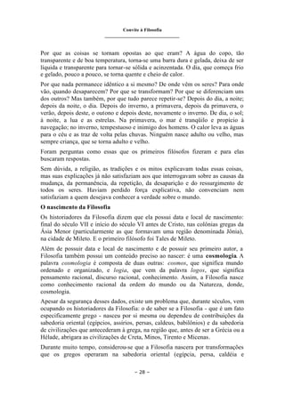 Convite à Filosofia
_______________________________
– 28 –
Por que as coisas se tornam opostas ao que eram? A água do copo, tão
transparente e de boa temperatura, torna-se uma barra dura e gelada, deixa de ser
líquida e transparente para tornar-se sólida e acinzentada. O dia, que começa frio
e gelado, pouco a pouco, se torna quente e cheio de calor.
Por que nada permanece idêntico a si mesmo? De onde vêm os seres? Para onde
vão, quando desaparecem? Por que se transformam? Por que se diferenciam uns
dos outros? Mas também, por que tudo parece repetir-se? Depois do dia, a noite;
depois da noite, o dia. Depois do inverno, a primavera, depois da primavera, o
verão, depois deste, o outono e depois deste, novamente o inverno. De dia, o sol;
à noite, a lua e as estrelas. Na primavera, o mar é tranqüilo e propício à
navegação; no inverno, tempestuoso e inimigo dos homens. O calor leva as águas
para o céu e as traz de volta pelas chuvas. Ninguém nasce adulto ou velho, mas
sempre criança, que se torna adulto e velho.
Foram perguntas como essas que os primeiros filósofos fizeram e para elas
buscaram respostas.
Sem dúvida, a religião, as tradições e os mitos explicavam todas essas coisas,
mas suas explicações já não satisfaziam aos que interrogavam sobre as causas da
mudança, da permanência, da repetição, da desaparição e do ressurgimento de
todos os seres. Haviam perdido força explicativa, não convenciam nem
satisfaziam a quem desejava conhecer a verdade sobre o mundo.
O nascimento da Filosofia
Os historiadores da Filosofia dizem que ela possui data e local de nascimento:
final do século VII e início do século VI antes de Cristo, nas colônias gregas da
Ásia Menor (particularmente as que formavam uma região denominada Jônia),
na cidade de Mileto. E o primeiro filósofo foi Tales de Mileto.
Além de possuir data e local de nascimento e de possuir seu primeiro autor, a
Filosofia também possui um conteúdo preciso ao nascer: é uma cosmologia. A
palavra cosmologia é composta de duas outras: cosmos, que significa mundo
ordenado e organizado, e logia, que vem da palavra logos, que significa
pensamento racional, discurso racional, conhecimento. Assim, a Filosofia nasce
como conhecimento racional da ordem do mundo ou da Natureza, donde,
cosmologia.
Apesar da segurança desses dados, existe um problema que, durante séculos, vem
ocupando os historiadores da Filosofia: o de saber se a Filosofia - que é um fato
especificamente grego - nasceu por si mesma ou dependeu de contribuições da
sabedoria oriental (egípcios, assírios, persas, caldeus, babilônios) e da sabedoria
de civilizações que antecederam à grega, na região que, antes de ser a Grécia ou a
Hélade, abrigara as civilizações de Creta, Minos, Tirento e Micenas.
Durante muito tempo, considerou-se que a Filosofia nascera por transformações
que os gregos operaram na sabedoria oriental (egípcia, persa, caldéia e
 