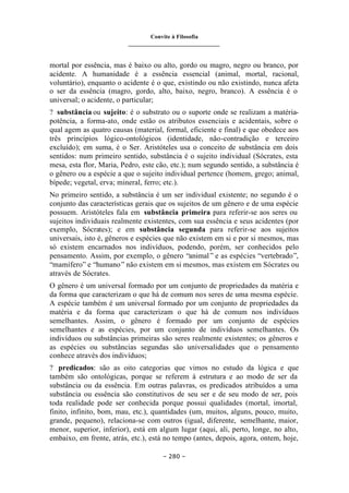 Convite à Filosofia
_______________________________
– 280 –
mortal por essência, mas é baixo ou alto, gordo ou magro, negro ou branco, por
acidente. A humanidade é a essência essencial (animal, mortal, racional,
voluntário), enquanto o acidente é o que, existindo ou não existindo, nunca afeta
o ser da essência (magro, gordo, alto, baixo, negro, branco). A essência é o
universal; o acidente, o particular;
? substância ou sujeito: é o substrato ou o suporte onde se realizam a matéria-
potência, a forma-ato, onde estão os atributos essenciais e acidentais, sobre o
qual agem as quatro causas (material, formal, eficiente e final) e que obedece aos
três princípios lógico-ontológicos (identidade, não-contradição e terceiro
excluído); em suma, é o Ser. Aristóteles usa o conceito de substância em dois
sentidos: num primeiro sentido, substância é o sujeito individual (Sócrates, esta
mesa, esta flor, Maria, Pedro, este cão, etc.); num segundo sentido, a substância é
o gênero ou a espécie a que o sujeito individual pertence (homem, grego; animal,
bípede; vegetal, erva; mineral, ferro; etc.).
No primeiro sentido, a substância é um ser individual existente; no segundo é o
conjunto das características gerais que os sujeitos de um gênero e de uma espécie
possuem. Aristóteles fala em substância primeira para referir-se aos seres ou
sujeitos individuais realmente existentes, com sua essência e seus acidentes (por
exemplo, Sócrates); e em substância segunda para referir-se aos sujeitos
universais, isto é, gêneros e espécies que não existem em si e por si mesmos, mas
só existem encarnados nos indivíduos, podendo, porém, ser conhecidos pelo
pensamento. Assim, por exemplo, o gênero “animal” e as espécies “vertebrado”,
“mamífero” e “humano” não existem em si mesmos, mas existem em Sócrates ou
através de Sócrates.
O gênero é um universal formado por um conjunto de propriedades da matéria e
da forma que caracterizam o que há de comum nos seres de uma mesma espécie.
A espécie também é um universal formado por um conjunto de propriedades da
matéria e da forma que caracterizam o que há de comum nos indivíduos
semelhantes. Assim, o gênero é formado por um conjunto de espécies
semelhantes e as espécies, por um conjunto de indivíduos semelhantes. Os
indivíduos ou substâncias primeiras são seres realmente existentes; os gêneros e
as espécies ou substâncias segundas são universalidades que o pensamento
conhece através dos indivíduos;
? predicados: são as oito categorias que vimos no estudo da lógica e que
também são ontológicas, porque se referem à estrutura e ao modo de ser da
substância ou da essência. Em outras palavras, os predicados atribuídos a uma
substância ou essência são constitutivos de seu ser e de seu modo de ser, pois
toda realidade pode ser conhecida porque possui qualidades (mortal, imortal,
finito, infinito, bom, mau, etc.), quantidades (um, muitos, alguns, pouco, muito,
grande, pequeno), relaciona-se com outros (igual, diferente, semelhante, maior,
menor, superior, inferior), está em algum lugar (aqui, ali, perto, longe, no alto,
embaixo, em frente, atrás, etc.), está no tempo (antes, depois, agora, ontem, hoje,
 