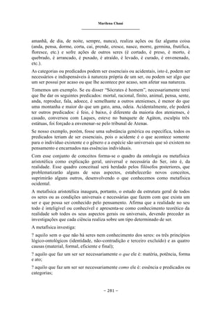 Marilena Chauí
_______________________________
– 281 –
amanhã, de dia, de noite, sempre, nunca), realiza ações ou faz alguma coisa
(anda, pensa, dorme, corta, cai, prende, cresce, nasce, morre, germina, frutifica,
floresce, etc.) e sofre ações de outros seres (é cortado, é preso, é morto, é
quebrado, é arrancado, é puxado, é atraído, é levado, é curado, é envenenado,
etc.).
As categorias ou predicados podem ser essenciais ou acidentais, isto é, podem ser
necessários e indispensáveis à natureza própria de um ser, ou podem ser algo que
um ser possui por acaso ou que lhe acontece por acaso, sem afetar sua natureza.
Tomemos um exemplo. Se eu disser “Sócrates é homem”, necessariamente terei
que lhe dar os seguintes predicados: mortal, racional, finito, animal, pensa, sente,
anda, reproduz, fala, adoece, é semelhante a outros atenienses, é menor do que
uma montanha e maior do que um gato, ama, odeia. Acidentalmente, ele poderá
ter outros predicados: é feio, é baixo, é diferente da maioria dos atenienses, é
casado, conversou com Laques, esteve no banquete de Agáton, esculpiu três
estátuas, foi forçado a envenenar-se pelo tribunal de Atenas.
Se nosso exemplo, porém, fosse uma substância genérica ou específica, todos os
predicados teriam de ser essenciais, pois o acidente é o que acontece somente
para o indivíduo existente e o gênero e a espécie são universais que só existem no
pensamento e encarnados nas essências individuais.
Com esse conjunto de conceitos forma-se o quadro da ontologia ou metafísica
aristotélica como explicação geral, universal e necessária do Ser, isto é, da
realidade. Esse quadro conceitual será herdado pelos filósofos posteriores, que
problematizarão alguns de seus aspectos, estabelecerão novos conceitos,
suprimirão alguns outros, desenvolvendo o que conhecemos como metafísica
ocidental.
A metafísica aristotélica inaugura, portanto, o estudo da estrutura geral de todos
os seres ou as condições universais e necessárias que fazem com que exista um
ser e que possa ser conhecido pelo pensamento. Afirma que a realidade no seu
todo é inteligível ou conhecível e apresenta-se como conhecimento teorético da
realidade sob todos os seus aspectos gerais ou universais, devendo preceder as
investigações que cada ciência realiza sobre um tipo determinado de ser.
A metafísica investiga:
? aquilo sem o que não há seres nem conhecimento dos seres: os três princípios
lógico-ontológicos (identidade, não-contradição e terceiro excluído) e as quatro
causas (material, formal, eficiente e final);
? aquilo que faz um ser ser necessariamente o que ele é: matéria, potência, forma
e ato;
? aquilo que faz um ser ser necessariamente como ele é: essência e predicados ou
categorias;
 