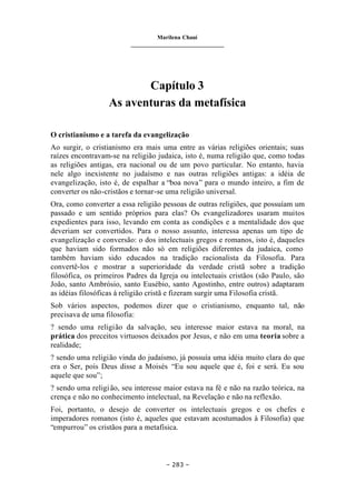 Marilena Chauí
_______________________________
– 283 –
Capítulo 3
As aventuras da metafísica
O cristianismo e a tarefa da evangelização
Ao surgir, o cristianismo era mais uma entre as várias religiões orientais; suas
raízes encontravam-se na religião judaica, isto é, numa religião que, como todas
as religiões antigas, era nacional ou de um povo particular. No entanto, havia
nele algo inexistente no judaísmo e nas outras religiões antigas: a idéia de
evangelização, isto é, de espalhar a “boa nova” para o mundo inteiro, a fim de
converter os não-cristãos e tornar-se uma religião universal.
Ora, como converter a essa religião pessoas de outras religiões, que possuíam um
passado e um sentido próprios para elas? Os evangelizadores usaram muitos
expedientes para isso, levando em conta as condições e a mentalidade dos que
deveriam ser convertidos. Para o nosso assunto, interessa apenas um tipo de
evangelização e conversão: o dos intelectuais gregos e romanos, isto é, daqueles
que haviam sido formados não só em religiões diferentes da judaica, como
também haviam sido educados na tradição racionalista da Filosofia. Para
convertê-los e mostrar a superioridade da verdade cristã sobre a tradição
filosófica, os primeiros Padres da Igreja ou intelectuais cristãos (são Paulo, são
João, santo Ambrósio, santo Eusébio, santo Agostinho, entre outros) adaptaram
as idéias filosóficas à religião cristã e fizeram surgir uma Filosofia cristã.
Sob vários aspectos, podemos dizer que o cristianismo, enquanto tal, não
precisava de uma filosofia:
? sendo uma religião da salvação, seu interesse maior estava na moral, na
prática dos preceitos virtuosos deixados por Jesus, e não em uma teoria sobre a
realidade;
? sendo uma religião vinda do judaísmo, já possuía uma idéia muito clara do que
era o Ser, pois Deus disse a Moisés “Eu sou aquele que é, foi e será. Eu sou
aquele que sou”;
? sendo uma religião, seu interesse maior estava na fé e não na razão teórica, na
crença e não no conhecimento intelectual, na Revelação e não na reflexão.
Foi, portanto, o desejo de converter os intelectuais gregos e os chefes e
imperadores romanos (isto é, aqueles que estavam acostumados à Filosofia) que
“empurrou” os cristãos para a metafísica.
 
